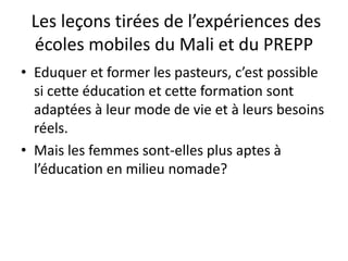 Les leçons tirées de l’expériences des
écoles mobiles du Mali et du PREPP
• Eduquer et former les pasteurs, c’est possible
si cette éducation et cette formation sont
adaptées à leur mode de vie et à leurs besoins
réels.
• Mais les femmes sont-elles plus aptes à
l’éducation en milieu nomade?
 