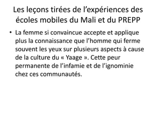 Les leçons tirées de l’expériences des
écoles mobiles du Mali et du PREPP
• La femme si convaincue accepte et applique
plus la connaissance que l’homme qui ferme
souvent les yeux sur plusieurs aspects à cause
de la culture du « Yaage ». Cette peur
permanente de l’infamie et de l’ignominie
chez ces communautés.
 