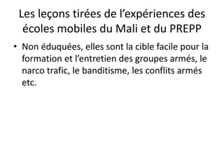 Les leçons tirées de l’expériences des
écoles mobiles du Mali et du PREPP
• Non éduquées, elles sont la cible facile pour la
formation et l’entretien des groupes armés, le
narco trafic, le banditisme, les conflits armés
etc.
 
