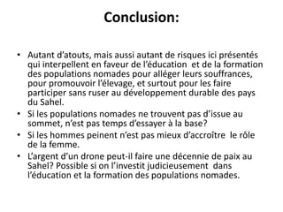 Conclusion:
• Autant d’atouts, mais aussi autant de risques ici présentés
qui interpellent en faveur de l’éducation et de la formation
des populations nomades pour alléger leurs souffrances,
pour promouvoir l’élevage, et surtout pour les faire
participer sans ruser au développement durable des pays
du Sahel.
• Si les populations nomades ne trouvent pas d’issue au
sommet, n’est pas temps d’essayer à la base?
• Si les hommes peinent n’est pas mieux d’accroître le rôle
de la femme.
• L’argent d’un drone peut-il faire une décennie de paix au
Sahel? Possible si on l’investit judicieusement dans
l’éducation et la formation des populations nomades.
 