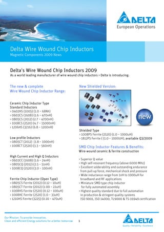 Delta's Wire Wound Chip Inductors 2009
    As a world leading manufacturer of wire wound chip inductors > Delta is introducing:


    The new & complete                                       New Shielded Version:
    Wire Wound Chip Inductor Range:


    Ceramic Chip Inductor Type
    Standard Inductors
    > 0402HS (1005) (1.0 ~ 68Nh)
    > 0603CS (1608) (1.6 ~ 470nH)
    > 0805CS (2012) (2.7 ~ 4700nH)
    > 1008CS (2520) (4.7 ~ 15000nH)
    > 1206HS (3216) (6.8 ~ 1200nH)
                                                             Shielded Type
                                                             > 1008PS Ferrite (2520) (1.0 ~ 1000uH)
    Low profile Inductors                                    > 1812PS Ferrite ( (1.0 ~ 1000UH), available Q3/2009
    > 0805CT (2012) (1.8 ~ 1000nH)
    > 1008CT (2520) (3.3 ~ 560nH)                            SMD Chip Inductor Features & Benefits:
                                                             Wire-wound ceramic & ferrite construction
    High Current and High Q Inductors
    > 0603CC (1608) (1.6 ~ 24nH)                             > Superior Q value
    > 0805CQ (2012) (2.5 ~ 51nH)                             > High self-resonant frequency (above 6000 MHz)
    > 1008CQ (2520) (3.0 ~ 100nH)                            > Excellent solderability and outstanding endurance
                                                               from pull-up force, mechanical shock and pressure
                                                             > Wide inductance range from 1nH to 1000uH for
    Ferrite Chip Inductor (Open Type)                          broadband and RF applications
    > 0805CS Ferrite (2012) (0.12 ~ 10uH)                    > Miniature SMD type chip inductor
    > 0805CT Ferrite (2012) (1.00 ~ 22uH)                       for fully automated assembly
    > 1008HS Ferrite (2520) (0.12 ~ 100uH)                   > Highest quality standard due to full automation
    > 1008HC Ferrite (2520) (1.0 ~ 33uH)                       in production & stringent quality systems
    > 1210HS Ferrite (3225) (0.10 ~ 470uH)                     ISO 9001, ISO 14000, TL9000 & TS-16949 certification




Our Mission: To provide innovative,
Clean and efficient Energy solutions for a better tomorrow   1
                                                                                            Quality • Reliability • Excellence
 