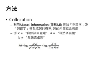 方法
• Collocation
– 利用Mutual information (簡稱MI) 得知「字跟字」及
「詞跟字」搭配成詞的機率, 詞的內部結合強度
– 例: c = “自然語言處理”, a = “自然語言處”
b = “然語言處理”
 
