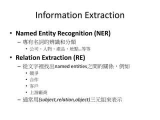 Information Extraction
• Named Entity Recognition (NER)
– 專有名詞的辨識和分類
• 公司、人物、產品、地點…等等
• Relation Extraction (RE)
– 從文字裡找出named entities之間的關係，例如
• 競爭
• 合作
• 客戶
• 上游廠商
– 通常用(subject,relation,object)三元組來表示
 