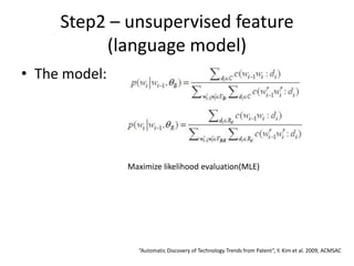 Step2 – unsupervised feature
(language model)
• The model:
Maximize likelihood evaluation(MLE)
“Automatic Discovery of Technology Trends from Patent”, Y. Kim et al. 2009, ACMSAC
 