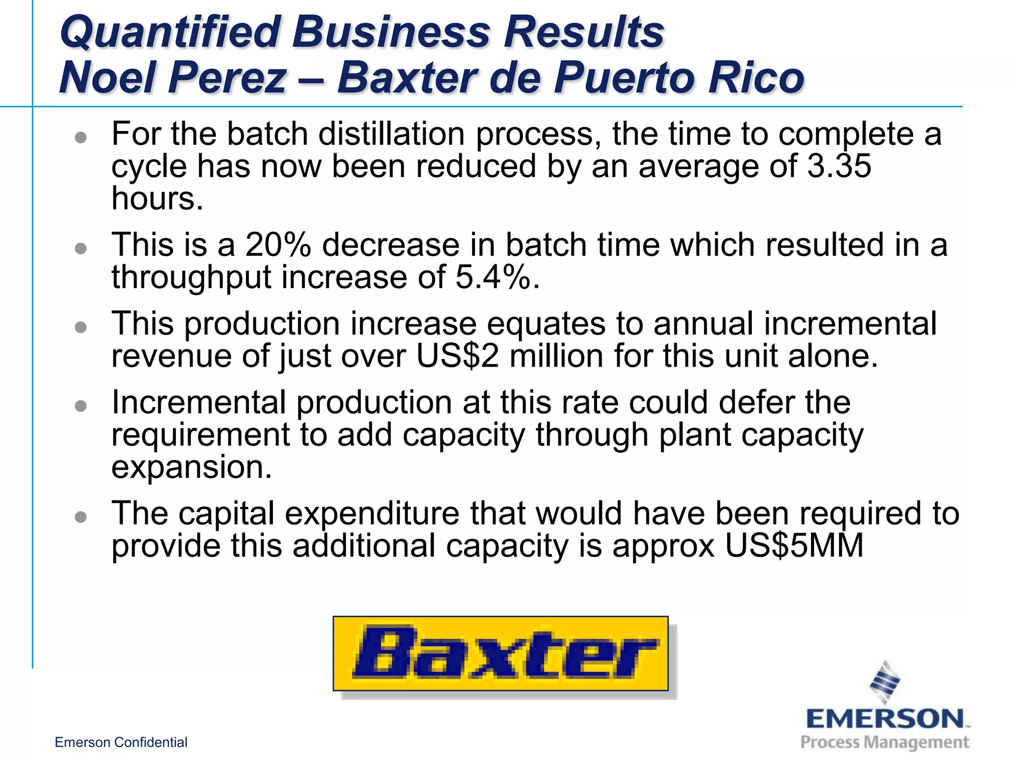 Quantified Business Results
Noel Perez – Baxter de Puerto Rico
       For the batch distillation process, the time to complete a
        cycle has now been reduced by an average of 3.35
        hours.
       This is a 20% decrease in batch time which resulted in a
        throughput increase of 5.4%.
       This production increase equates to annual incremental
        revenue of just over US$2 million for this unit alone.
       Incremental production at this rate could defer the
        requirement to add capacity through plant capacity
        expansion.
       The capital expenditure that would have been required to
        provide this additional capacity is approx US$5MM




Emerson Confidential
 