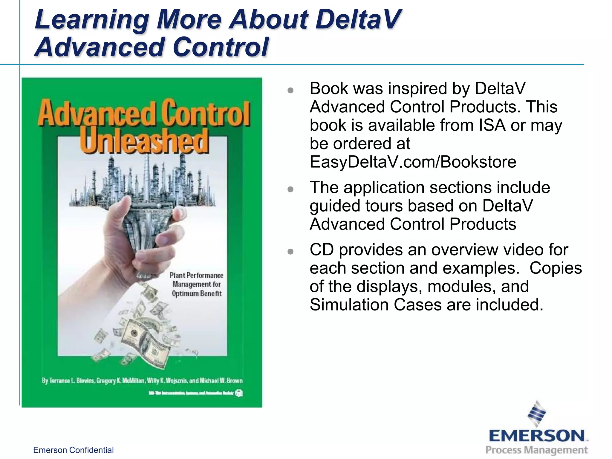 Learning More About DeltaV
Advanced Control
                          Book was inspired by DeltaV
                           Advanced Control Products. This
                           book is available from ISA or may
                           be ordered at
                           EasyDeltaV.com/Bookstore
                          The application sections include
                           guided tours based on DeltaV
                           Advanced Control Products
                          CD provides an overview video for
                           each section and examples. Copies
                           of the displays, modules, and
                           Simulation Cases are included.




Emerson Confidential
 