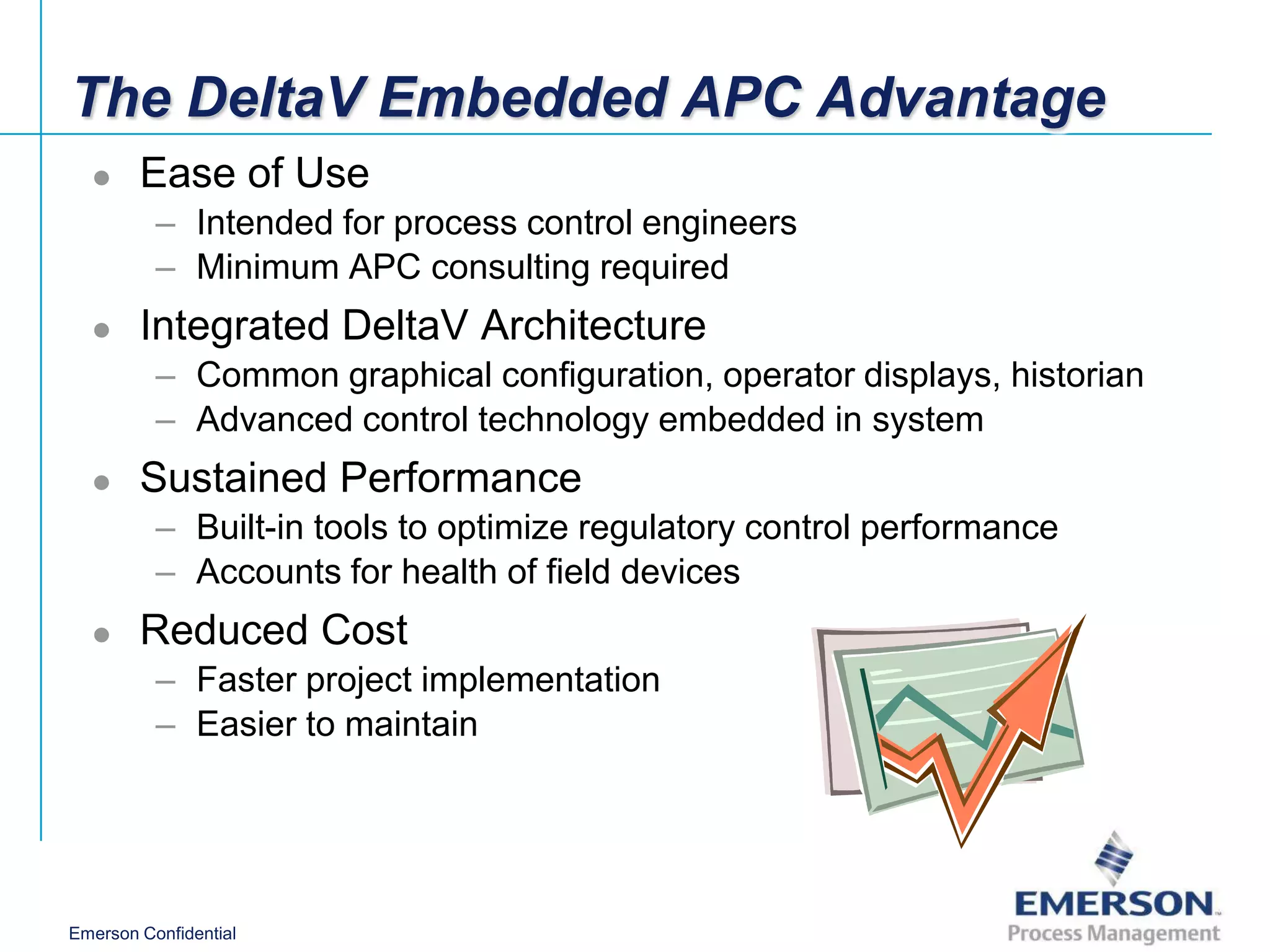 The DeltaV Embedded APC Advantage
       Ease of Use
          – Intended for process control engineers
          – Minimum APC consulting required
       Integrated DeltaV Architecture
          – Common graphical configuration, operator displays, historian
          – Advanced control technology embedded in system
       Sustained Performance
          – Built-in tools to optimize regulatory control performance
          – Accounts for health of field devices
       Reduced Cost
          – Faster project implementation
          – Easier to maintain




Emerson Confidential
 