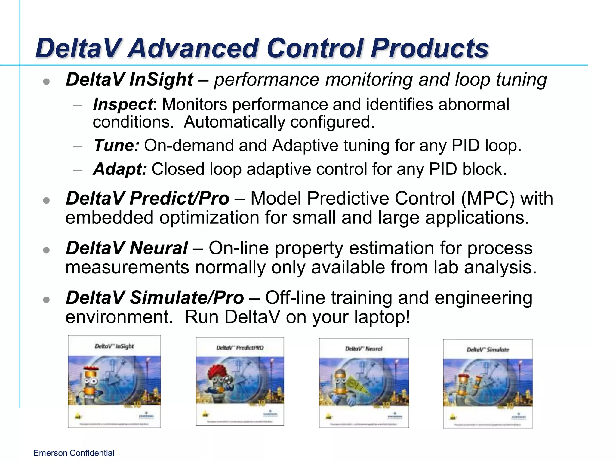 DeltaV Advanced Control Products
      DeltaV InSight – performance monitoring and loop tuning
         – Inspect: Monitors performance and identifies abnormal
           conditions. Automatically configured.
         – Tune: On-demand and Adaptive tuning for any PID loop.
         – Adapt: Closed loop adaptive control for any PID block.
      DeltaV Predict/Pro – Model Predictive Control (MPC) with
       embedded optimization for small and large applications.
      DeltaV Neural – On-line property estimation for process
       measurements normally only available from lab analysis.
      DeltaV Simulate/Pro – Off-line training and engineering
       environment. Run DeltaV on your laptop!




Emerson Confidential
 