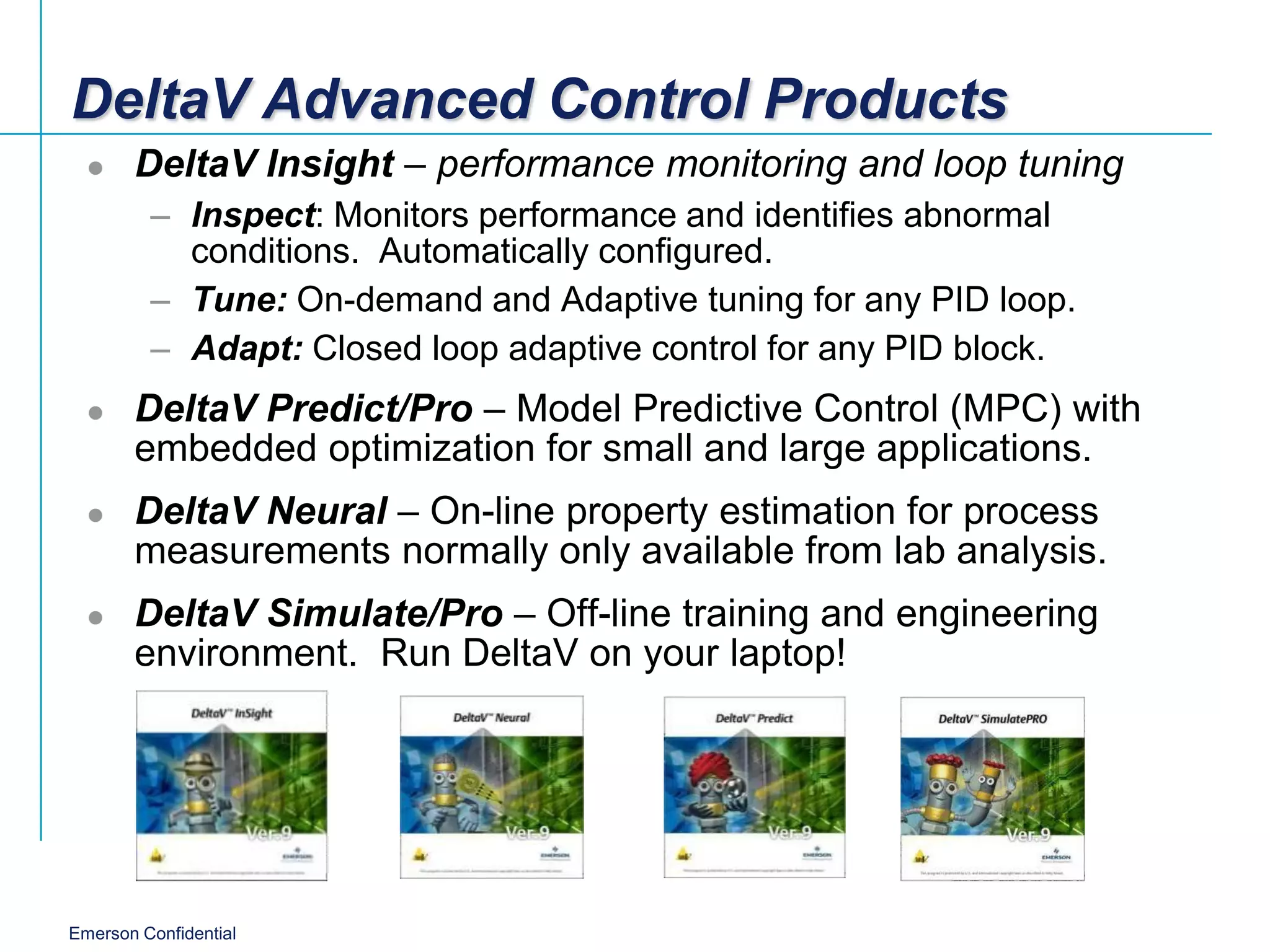 DeltaV Advanced Control Products
      DeltaV Insight – performance monitoring and loop tuning
         – Inspect: Monitors performance and identifies abnormal
           conditions. Automatically configured.
         – Tune: On-demand and Adaptive tuning for any PID loop.
         – Adapt: Closed loop adaptive control for any PID block.
      DeltaV Predict/Pro – Model Predictive Control (MPC) with
       embedded optimization for small and large applications.
      DeltaV Neural – On-line property estimation for process
       measurements normally only available from lab analysis.
      DeltaV Simulate/Pro – Off-line training and engineering
       environment. Run DeltaV on your laptop!




Emerson Confidential
 