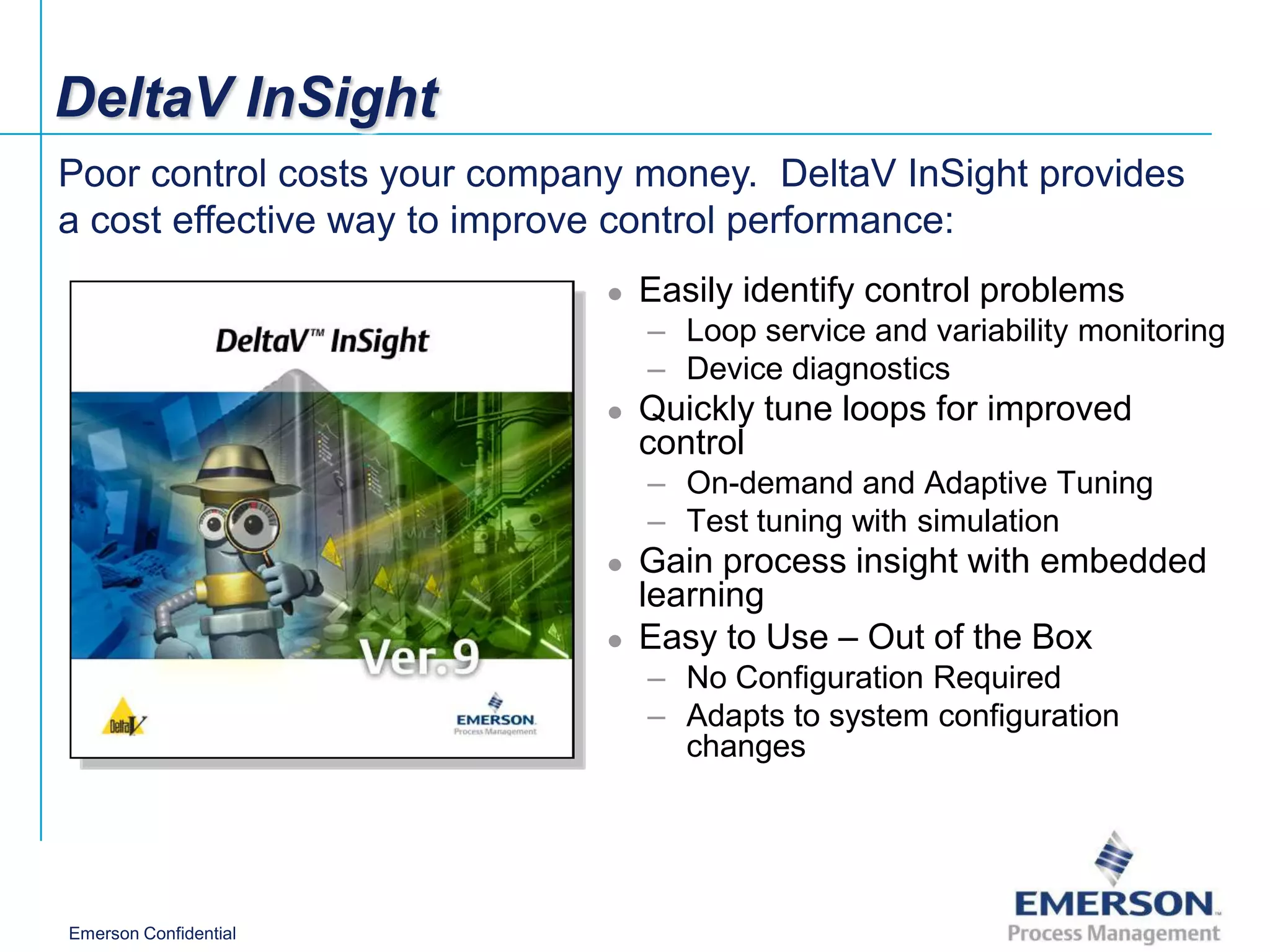 DeltaV InSight
Poor control costs your company money. DeltaV InSight provides
a cost effective way to improve control performance:
                                 Easily identify control problems
                                  – Loop service and variability monitoring
                                  – Device diagnostics
                                 Quickly tune loops for improved
                                  control
                                  – On-demand and Adaptive Tuning
                                  – Test tuning with simulation
                                 Gain process insight with embedded
                                  learning
                                 Easy to Use – Out of the Box
                                  – No Configuration Required
                                  – Adapts to system configuration
                                    changes




Emerson Confidential
 