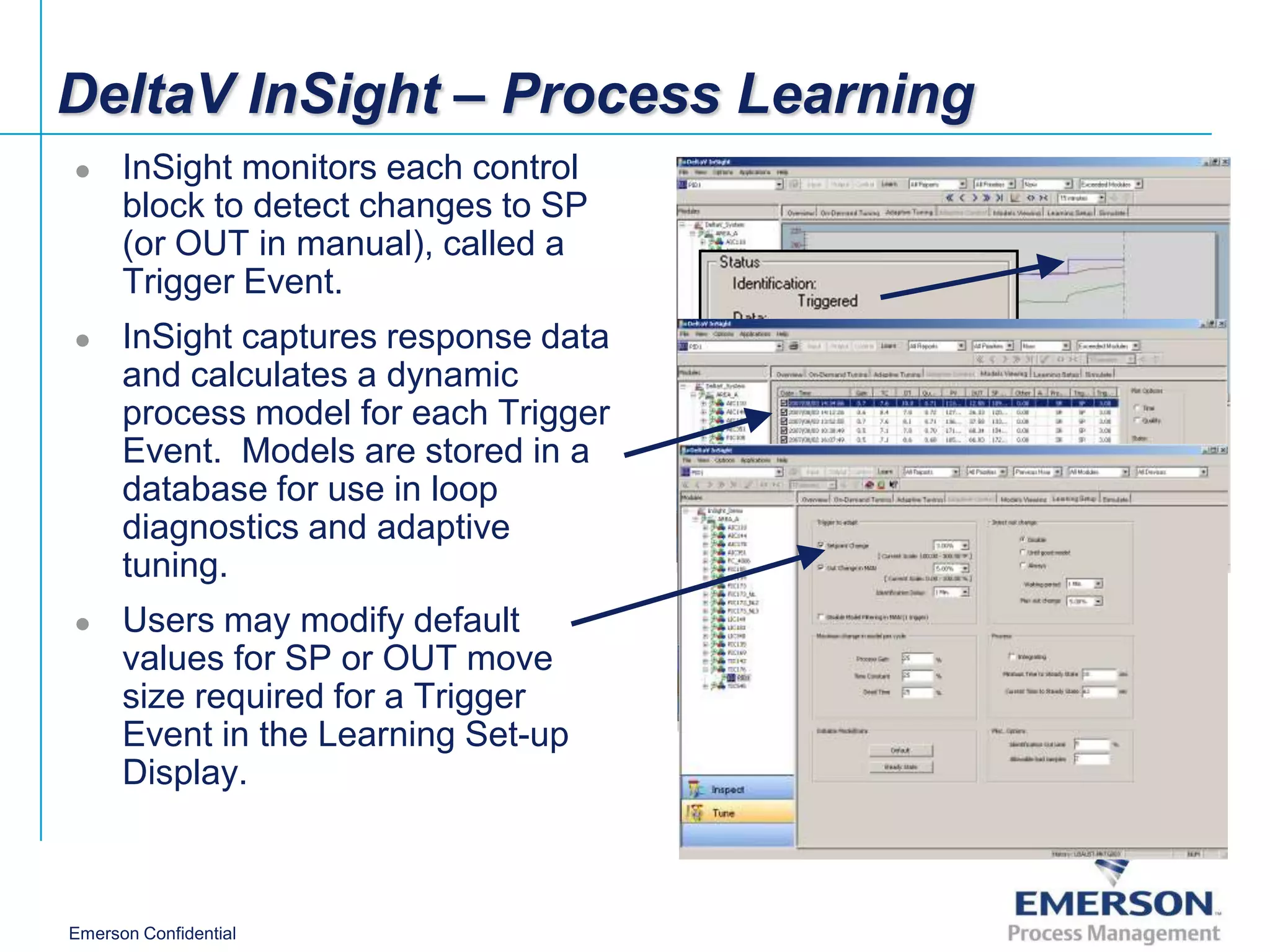 DeltaV InSight – Process Learning
     InSight monitors each control
      block to detect changes to SP
      (or OUT in manual), called a
      Trigger Event.
     InSight captures response data
      and calculates a dynamic
      process model for each Trigger
      Event. Models are stored in a
      database for use in loop
      diagnostics and adaptive
      tuning.
     Users may modify default
      values for SP or OUT move
      size required for a Trigger
      Event in the Learning Set-up
      Display.



Emerson Confidential
 