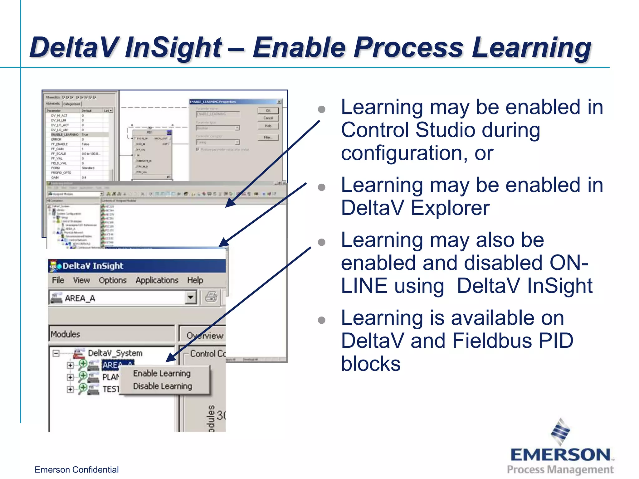 DeltaV InSight – Enable Process Learning

                          Learning may be enabled in
                           Control Studio during
                           configuration, or
                          Learning may be enabled in
                           DeltaV Explorer
                          Learning may also be
                           enabled and disabled ON-
                           LINE using DeltaV InSight
                          Learning is available on
                           DeltaV and Fieldbus PID
                           blocks



Emerson Confidential
 