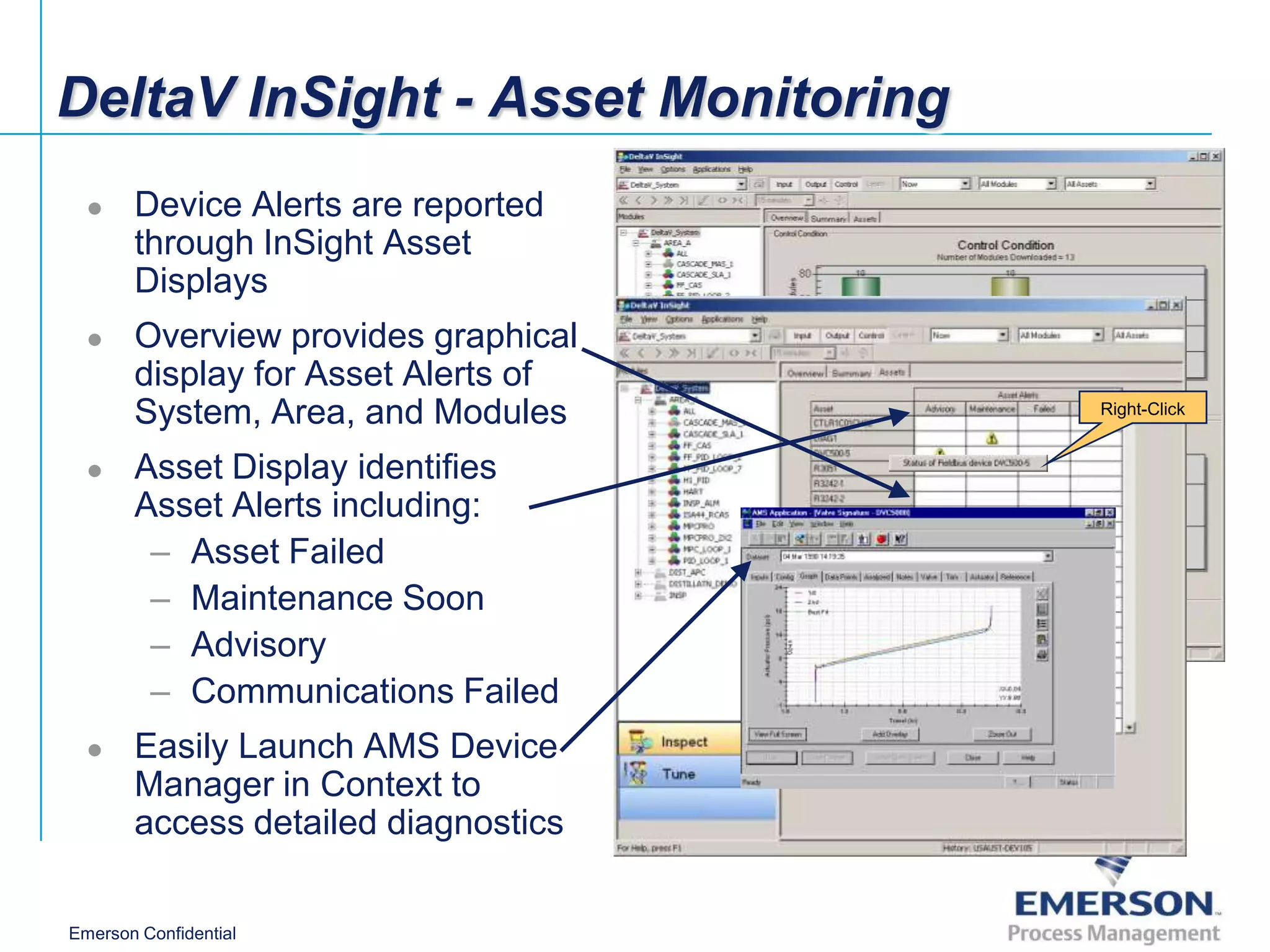 DeltaV InSight - Asset Monitoring
      Device Alerts are reported
       through InSight Asset
       Displays
      Overview provides graphical
       display for Asset Alerts of
       System, Area, and Modules     Right-Click


      Asset Display identifies
       Asset Alerts including:
        – Asset Failed
        – Maintenance Soon
        – Advisory
        – Communications Failed
      Easily Launch AMS Device
       Manager in Context to
       access detailed diagnostics

Emerson Confidential
 