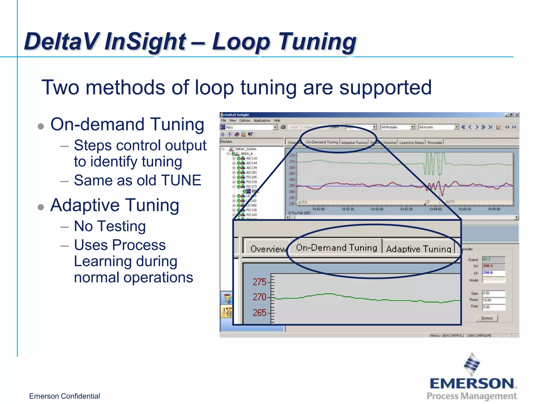 DeltaV InSight – Loop Tuning
   Two methods of loop tuning are supported
     On-demand Tuning
        – Steps control output
          to identify tuning
        – Same as old TUNE
     Adaptive Tuning
        – No Testing
        – Uses Process
          Learning during
          normal operations




Emerson Confidential
 