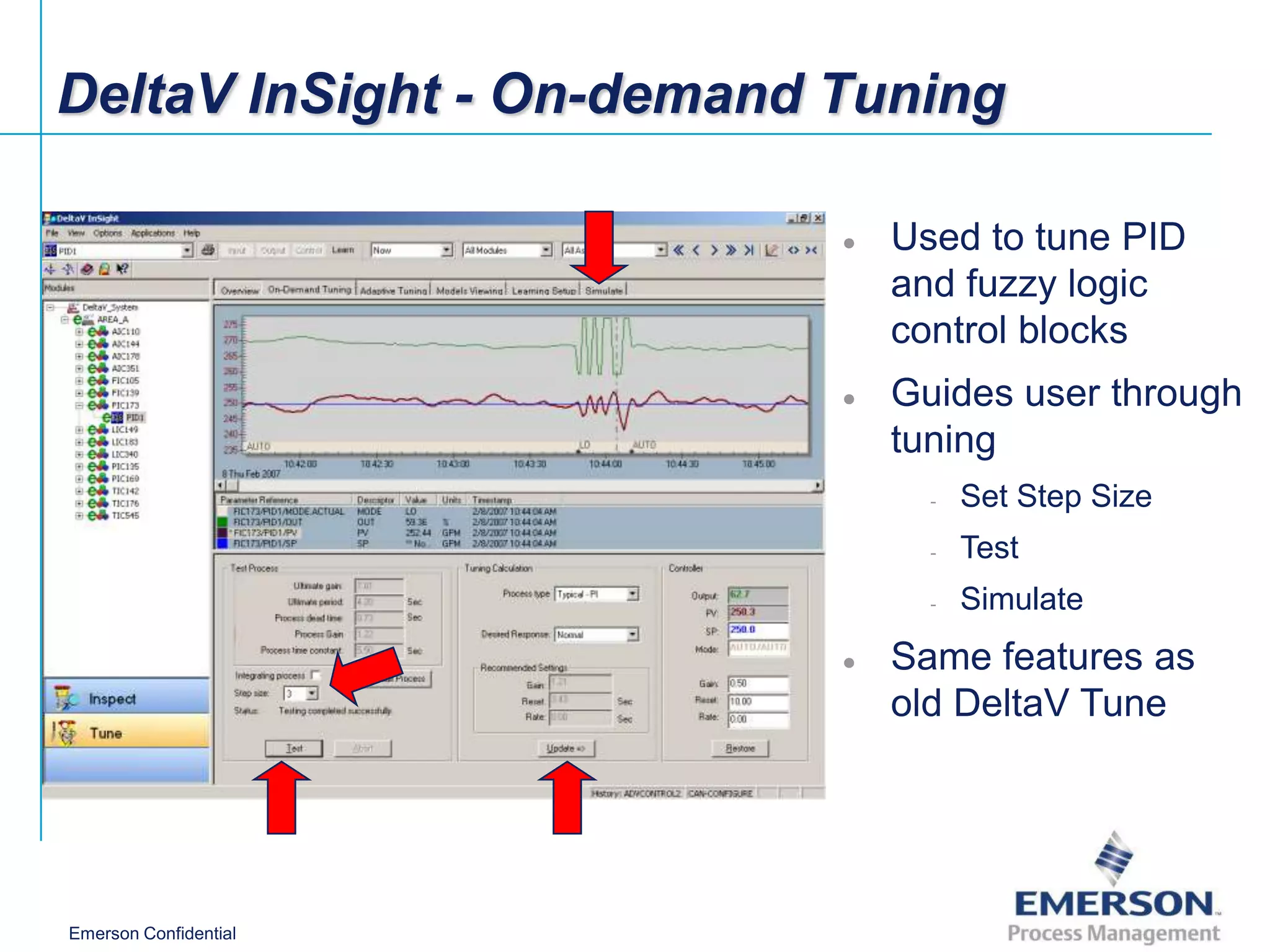 DeltaV InSight - On-demand Tuning

                           ●   Used to tune PID
                               and fuzzy logic
                               control blocks
                           ●   Guides user through
                               tuning
                                 -   Set Step Size
                                 -   Test
                                 -   Simulate
                           ●   Same features as
                               old DeltaV Tune




Emerson Confidential
 