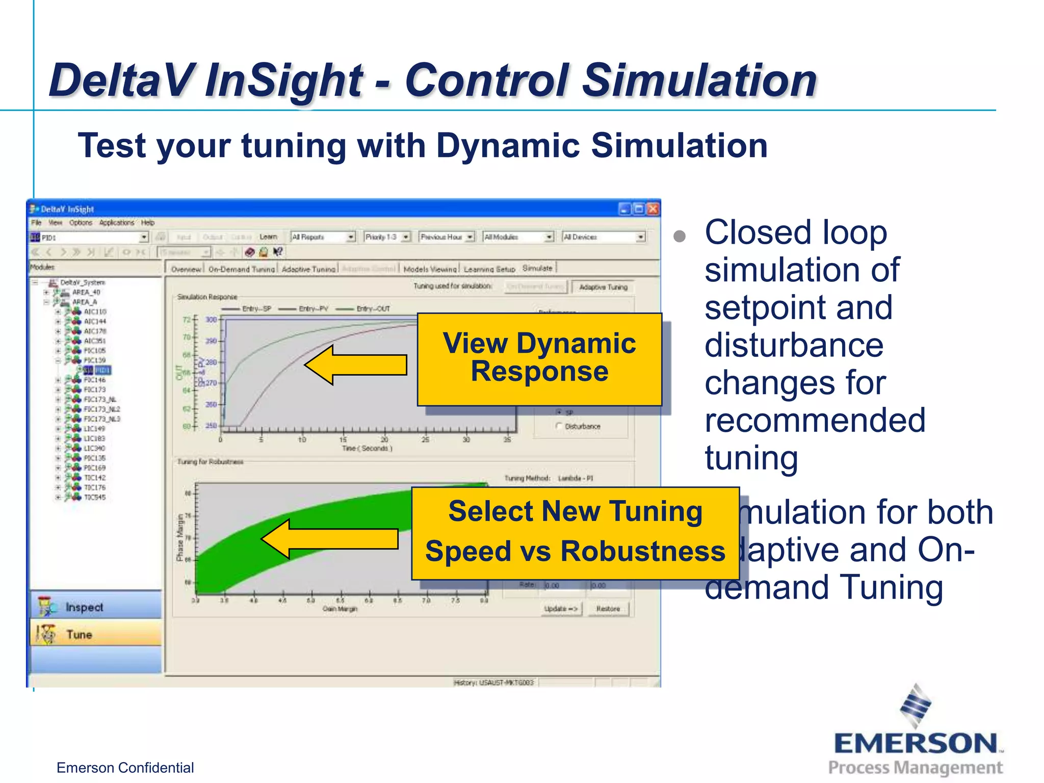 DeltaV InSight - Control Simulation
   Test your tuning with Dynamic Simulation

                                          Closed loop
                                           simulation of
                                           setpoint and
                        View Dynamic       disturbance
                          Response         changes for
                                           recommended
                                           tuning
                        Select New Tuning Simulation for both
                                       
                       Speed vs RobustnessAdaptive and On-
                                           demand Tuning



Emerson Confidential
 