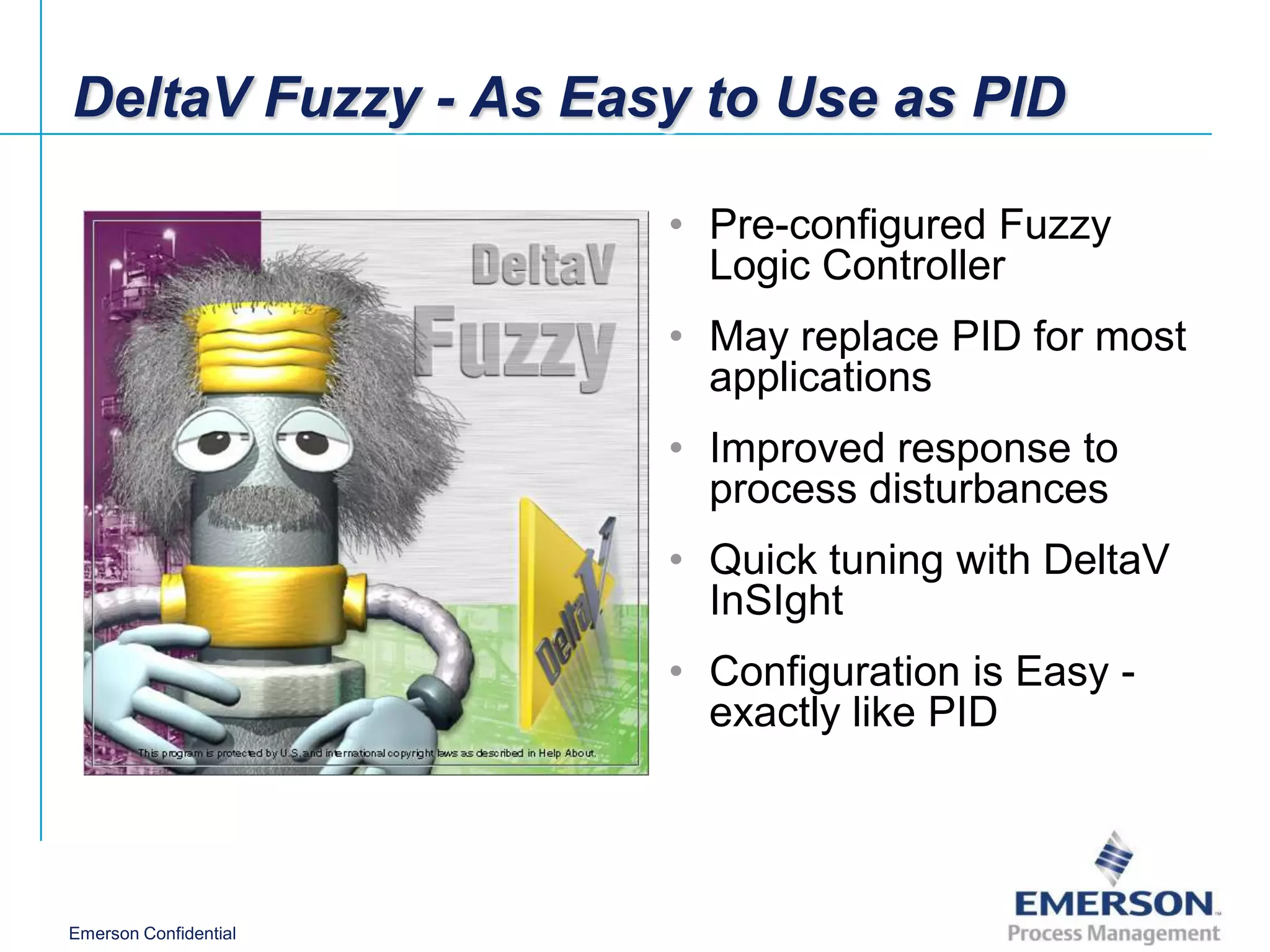DeltaV Fuzzy - As Easy to Use as PID

                       • Pre-configured Fuzzy
                         Logic Controller
                       • May replace PID for most
                         applications
                       • Improved response to
                         process disturbances
                       • Quick tuning with DeltaV
                         InSIght
                       • Configuration is Easy -
                         exactly like PID




Emerson Confidential
 