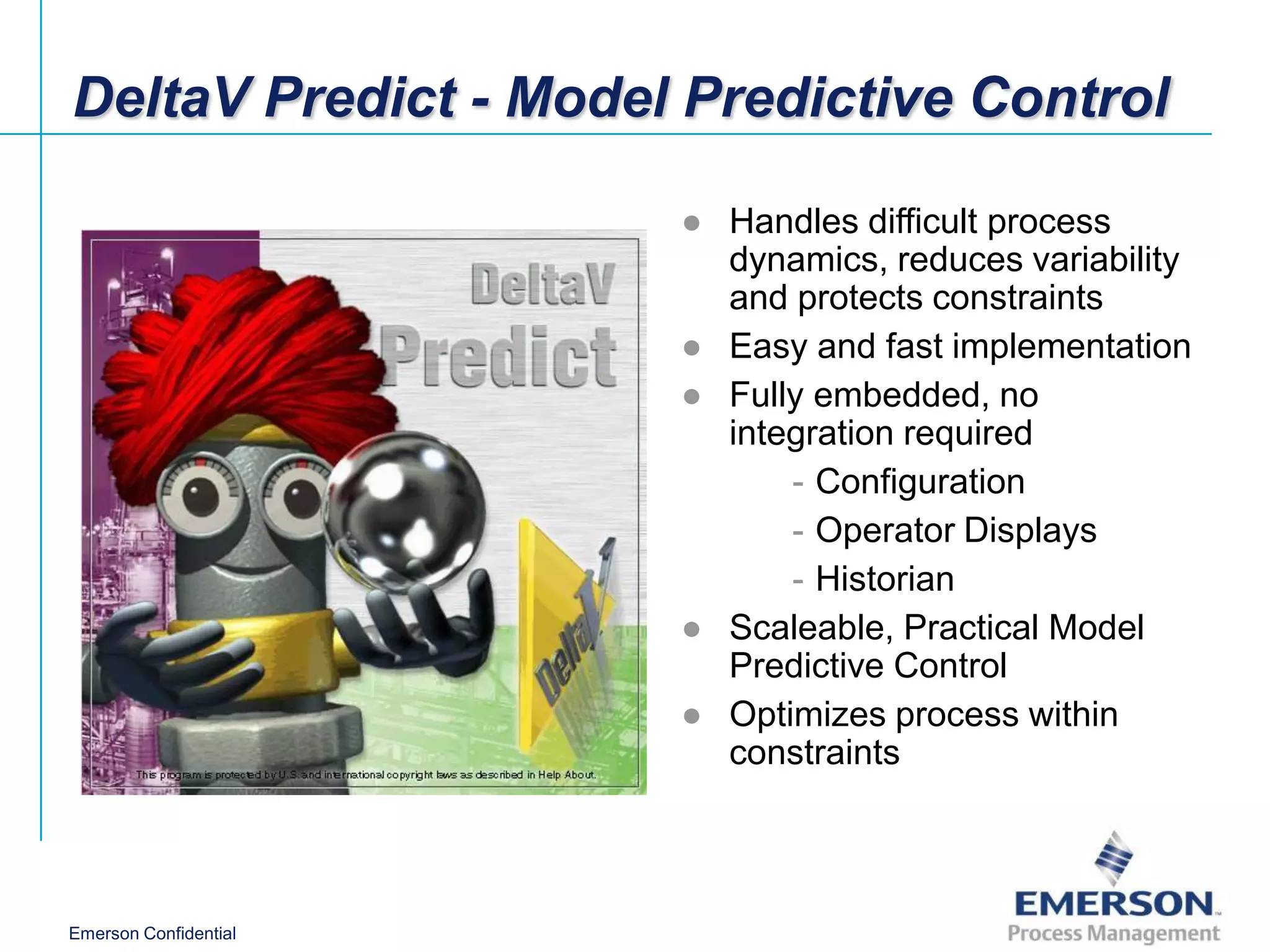 DeltaV Predict - Model Predictive Control

                       ● Handles difficult process
                         dynamics, reduces variability
                         and protects constraints
                       ● Easy and fast implementation
                       ● Fully embedded, no
                         integration required
                             - Configuration
                             - Operator Displays
                             - Historian
                       ● Scaleable, Practical Model
                         Predictive Control
                       ● Optimizes process within
                         constraints



Emerson Confidential
 