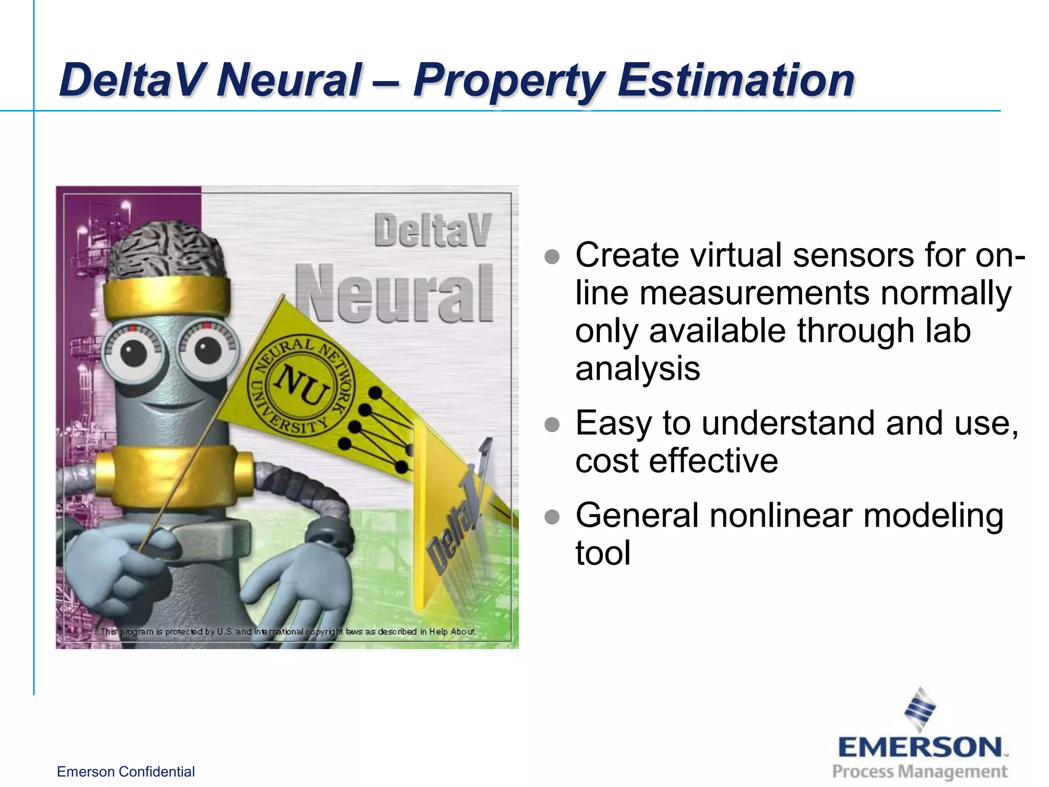 DeltaV Neural – Property Estimation


                       ● Create virtual sensors for on-
                         line measurements normally
                         only available through lab
                         analysis
                       ● Easy to understand and use,
                         cost effective
                       ● General nonlinear modeling
                         tool




Emerson Confidential
 