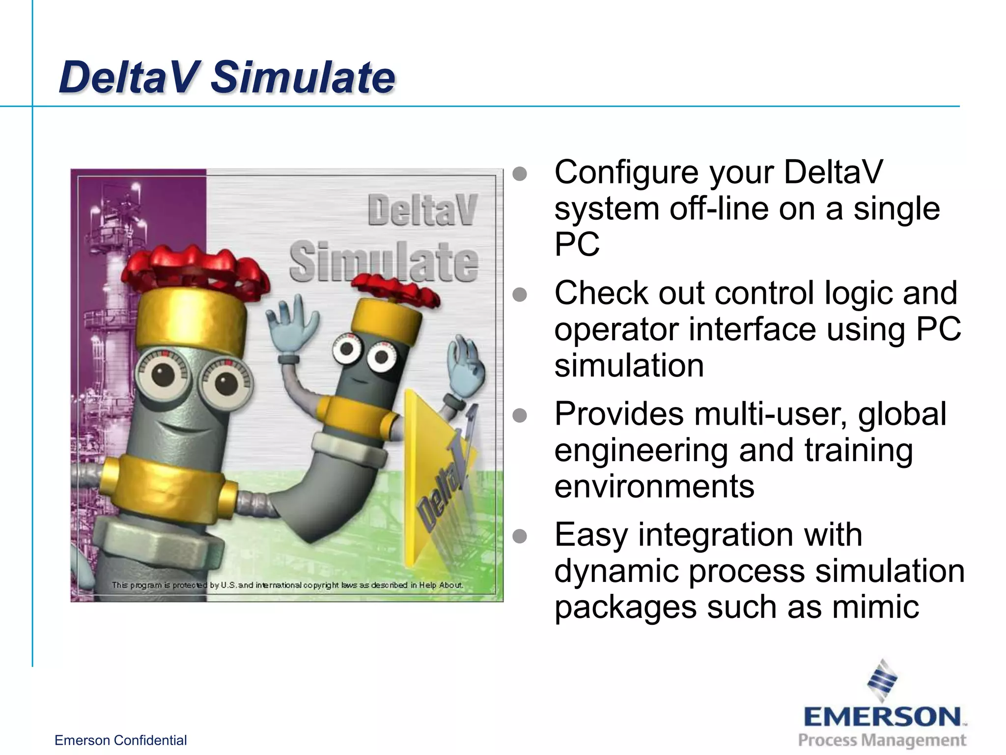DeltaV Simulate

                       ● Configure your DeltaV
                         system off-line on a single
                         PC
                       ● Check out control logic and
                         operator interface using PC
                         simulation
                       ● Provides multi-user, global
                         engineering and training
                         environments
                       ● Easy integration with
                         dynamic process simulation
                         packages such as mimic


Emerson Confidential
 