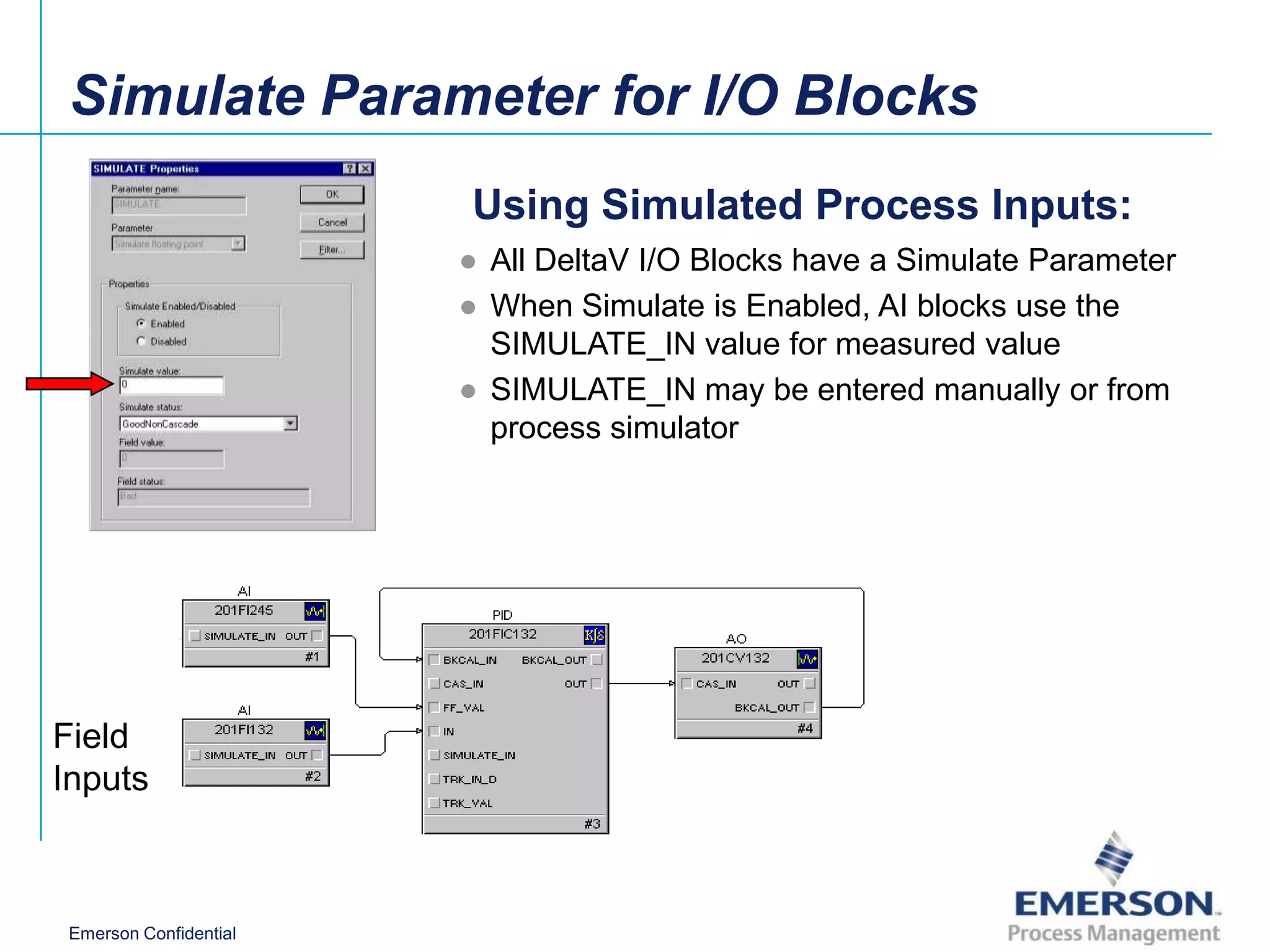 Simulate Parameter for I/O Blocks
                        Using Simulated Process Inputs:
                        ● All DeltaV I/O Blocks have a Simulate Parameter
                        ● When Simulate is Enabled, AI blocks use the
                          SIMULATE_IN value for measured value
                        ● SIMULATE_IN may be entered manually or from
                          process simulator




Field
Inputs



 Emerson Confidential
 