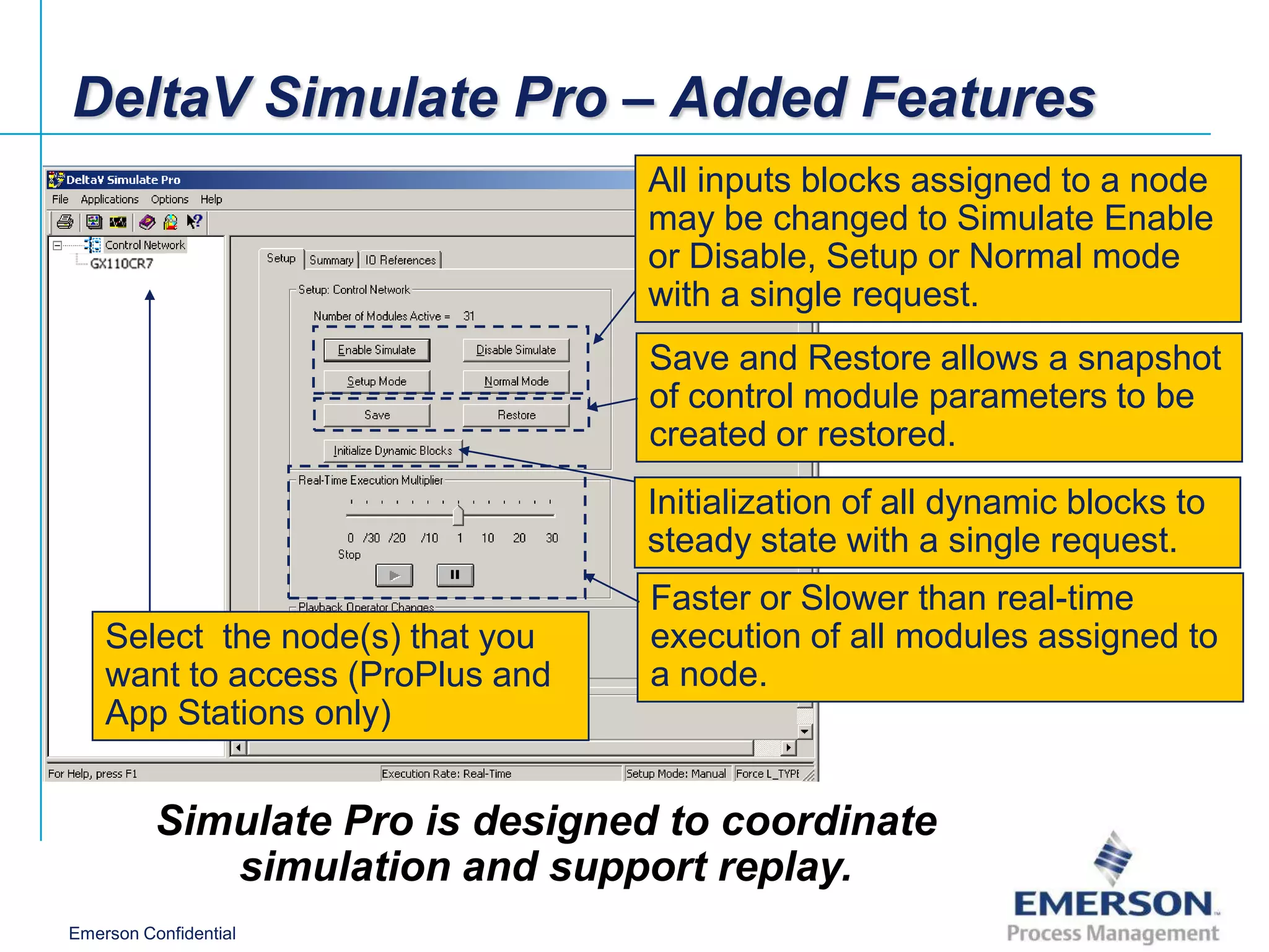 DeltaV Simulate Pro – Added Features
                                  All inputs blocks assigned to a node
                                  may be changed to Simulate Enable
                                  or Disable, Setup or Normal mode
                                  with a single request.
                                  Save and Restore allows a snapshot
                                  of control module parameters to be
                                  created or restored.
                                  Initialization of all dynamic blocks to
                                  steady state with a single request.
                                  Faster or Slower than real-time
    Select the node(s) that you   execution of all modules assigned to
    want to access (ProPlus and   a node.
    App Stations only)


          Simulate Pro is designed to coordinate
             simulation and support replay.
Emerson Confidential
 