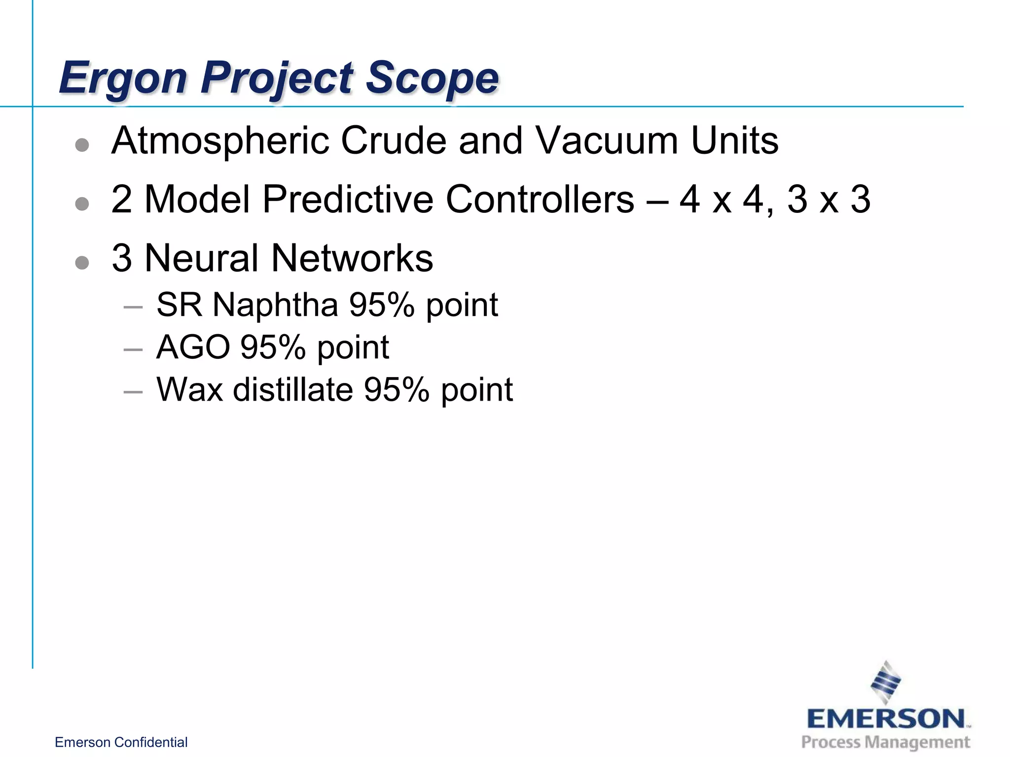 Ergon Project Scope
       Atmospheric Crude and Vacuum Units
       2 Model Predictive Controllers – 4 x 4, 3 x 3
       3 Neural Networks
          – SR Naphtha 95% point
          – AGO 95% point
          – Wax distillate 95% point




Emerson Confidential
 