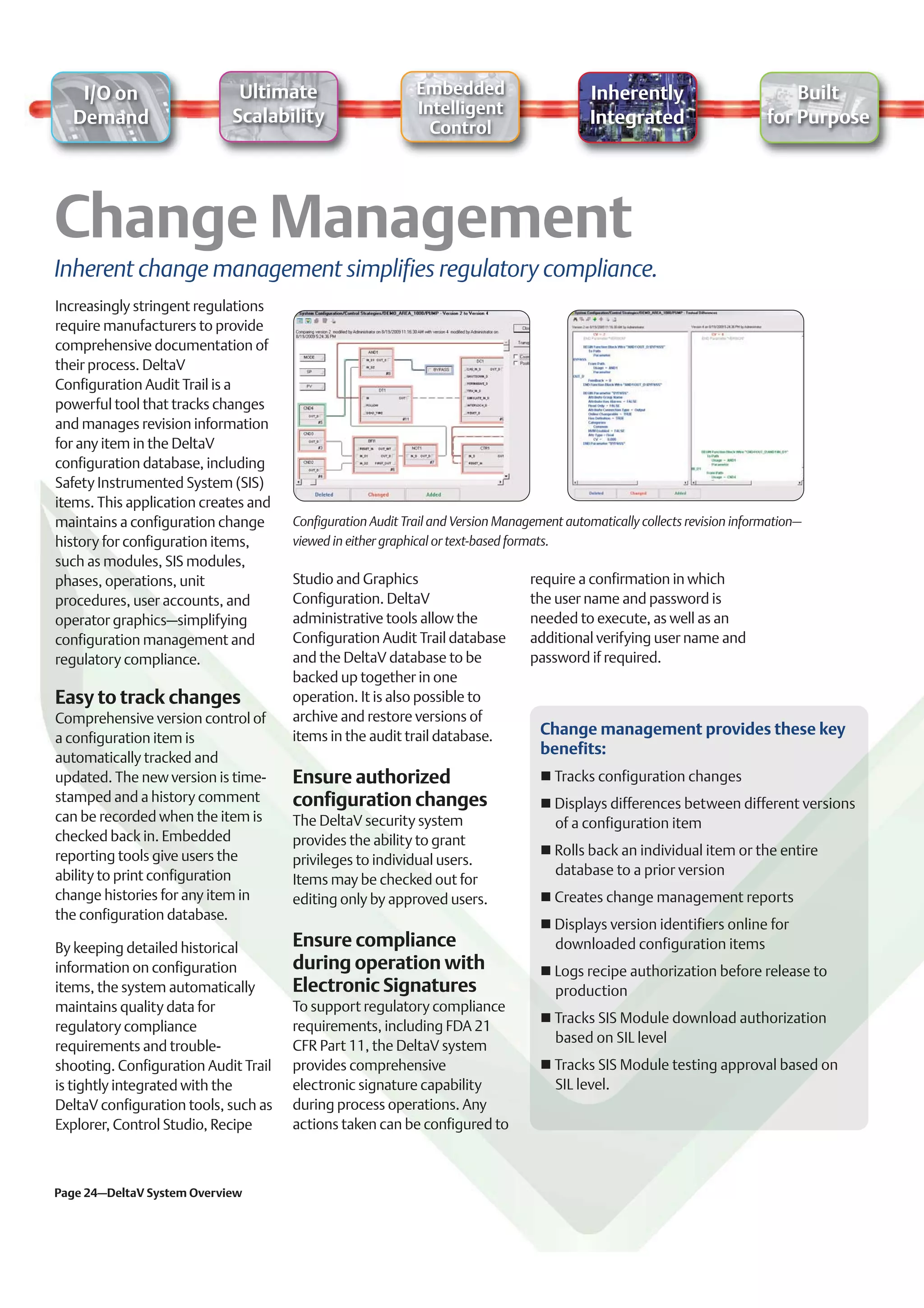 I/O on                    Ultimate                       Embedded                        Inherently                          Built
                            Scalability                     Intelligent
  Demand                                                                                    Integrated                      for Purpose
                                                              Control




Inherent change management simplifies regulatory compliance.
Increasingly stringent regulations
require manufacturers to provide
comprehensive documentation of
their process. DeltaV
Configuration Audit Trail is a
powerful tool that tracks changes
and manages revision information
for any item in the DeltaV
configuration database, including
Safety Instrumented System (SIS)
items. This application creates and
maintains a configuration change      Configuration Audit Trail and Version Management automatically collects revision information–
history for configuration items,      viewed in either graphical or text-based formats.
such as modules, SIS modules,
phases, operations, unit              Studio and Graphics                        require a confirmation in which
procedures, user accounts, and        Configuration. DeltaV                      the user name and password is
operator graphics–simplifying         administrative tools allow the             needed to execute, as well as an
configuration management and          Configuration Audit Trail database         additional verifying user name and
regulatory compliance.                and the DeltaV database to be              password if required.
                                      backed up together in one
Easy to track changes                 operation. It is also possible to
Comprehensive version control of      archive and restore versions of
                                      items in the audit trail database.           Change management provides these key
a configuration item is
                                                                                   benefits:
automatically tracked and
updated. The new version is time-     Ensure authorized                              Tracks configuration changes
stamped and a history comment         configuration changes                          Displays differences between different versions
can be recorded when the item is      The DeltaV security system                     of a configuration item
checked back in. Embedded             provides the ability to grant
reporting tools give users the                                                       Rolls back an individual item or the entire
                                      privileges to individual users.
ability to print configuration                                                       database to a prior version
                                      Items may be checked out for
change histories for any item in      editing only by approved users.                Creates change management reports
the configuration database.
                                                                                     Displays version identifiers online for
By keeping detailed historical        Ensure compliance                              downloaded configuration items
information on configuration          during operation with                          Logs recipe authorization before release to
items, the system automatically       Electronic Signatures                          production
maintains quality data for            To support regulatory compliance
                                                                                     Tracks SIS Module download authorization
regulatory compliance                 requirements, including FDA 21
                                                                                     based on SIL level
requirements and trouble-             CFR Part 11, the DeltaV system
shooting. Configuration Audit Trail   provides comprehensive                         Tracks SIS Module testing approval based on
is tightly integrated with the        electronic signature capability                SIL level.
DeltaV configuration tools, such as   during process operations. Any
Explorer, Control Studio, Recipe      actions taken can be configured to



Page 24–DeltaV System Overview
 