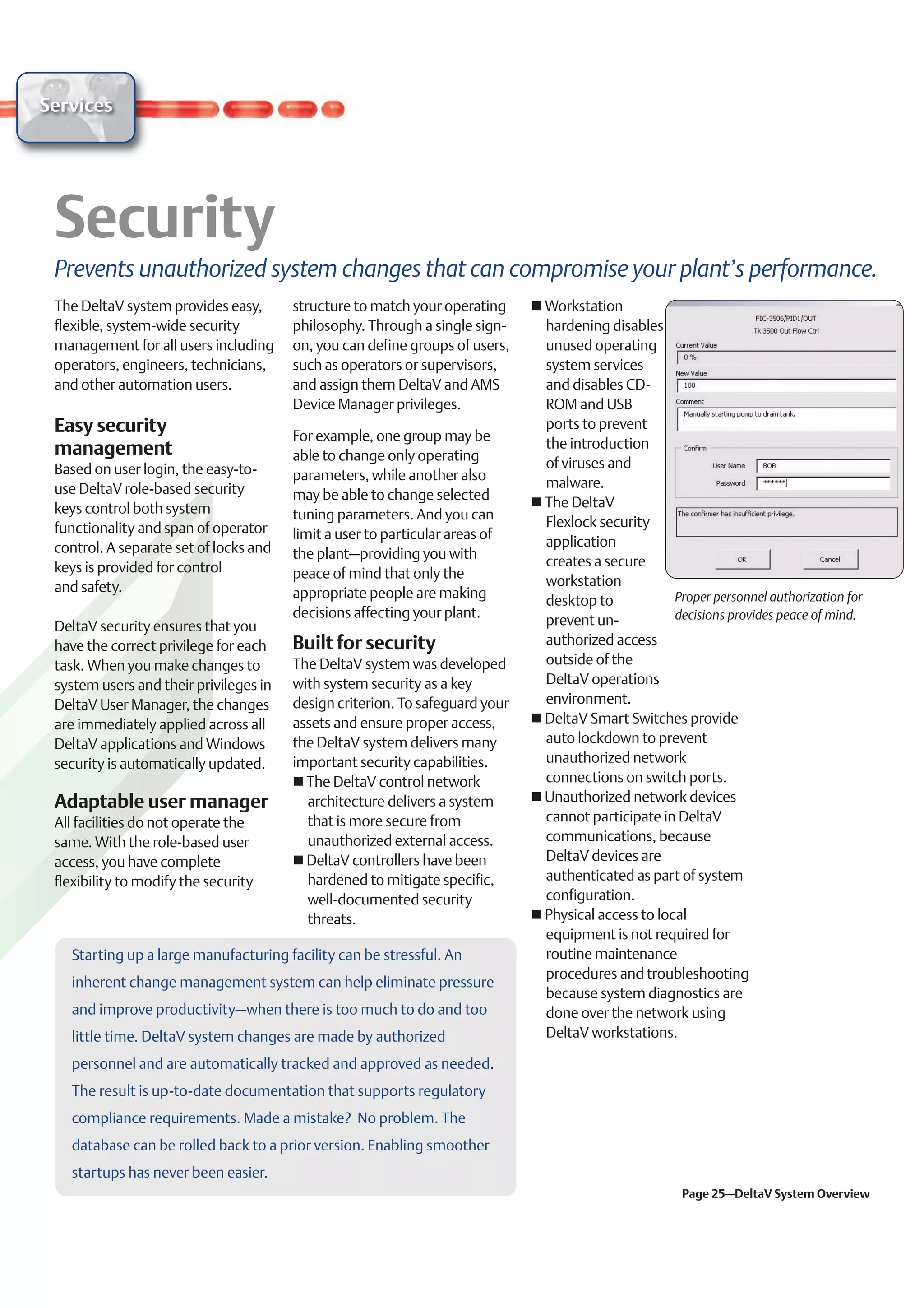 Services




 Prevents unauthorized system changes that can compromise your plant’s performance.
 The DeltaV system provides easy,       structure to match your operating     Workstation
 flexible, system-wide security         philosophy. Through a single sign-    hardening disables
 management for all users including     on, you can define groups of users,   unused operating
 operators, engineers, technicians,     such as operators or supervisors,     system services
 and other automation users.            and assign them DeltaV and AMS        and disables CD-
                                        Device Manager privileges.            ROM and USB
 Easy security                          For example, one group may be
                                                                              ports to prevent
 management                                                                   the introduction
                                        able to change only operating
 Based on user login, the easy-to-                                            of viruses and
                                        parameters, while another also
 use DeltaV role-based security                                               malware.
                                        may be able to change selected
 keys control both system                                                     The DeltaV
                                        tuning parameters. And you can
 functionality and span of operator                                           Flexlock security
                                        limit a user to particular areas of
 control. A separate set of locks and                                         application
                                        the plant–providing you with
 keys is provided for control                                                 creates a secure
                                        peace of mind that only the
 and safety.                                                                  workstation
                                        appropriate people are making                               Proper personnel authorization for
                                                                              desktop to
                                        decisions affecting your plant.                             decisions provides peace of mind.
 DeltaV security ensures that you                                             prevent un-
 have the correct privilege for each    Built for security                    authorized access
 task. When you make changes to         The DeltaV system was developed       outside of the
 system users and their privileges in   with system security as a key         DeltaV operations
 DeltaV User Manager, the changes       design criterion. To safeguard your   environment.
 are immediately applied across all     assets and ensure proper access,      DeltaV Smart Switches provide
 DeltaV applications and Windows        the DeltaV system delivers many       auto lockdown to prevent
 security is automatically updated.     important security capabilities.      unauthorized network
                                          The DeltaV control network          connections on switch ports.
 Adaptable user manager                   architecture delivers a system      Unauthorized network devices
 All facilities do not operate the        that is more secure from            cannot participate in DeltaV
 same. With the role-based user           unauthorized external access.       communications, because
 access, you have complete                DeltaV controllers have been        DeltaV devices are
 flexibility to modify the security       hardened to mitigate specific,      authenticated as part of system
                                          well-documented security            configuration.
                                          threats.                            Physical access to local
                                                                              equipment is not required for
   Starting up a large manufacturing facility can be stressful. An            routine maintenance
                                                                              procedures and troubleshooting
   inherent change management system can help eliminate pressure
                                                                              because system diagnostics are
   and improve productivity–when there is too much to do and too              done over the network using
   little time. DeltaV system changes are made by authorized                  DeltaV workstations.

   personnel and are automatically tracked and approved as needed.
   The result is up-to-date documentation that supports regulatory
   compliance requirements. Made a mistake? No problem. The
   database can be rolled back to a prior version. Enabling smoother
   startups has never been easier.
                                                                                                      Page 25–DeltaV System Overview
 