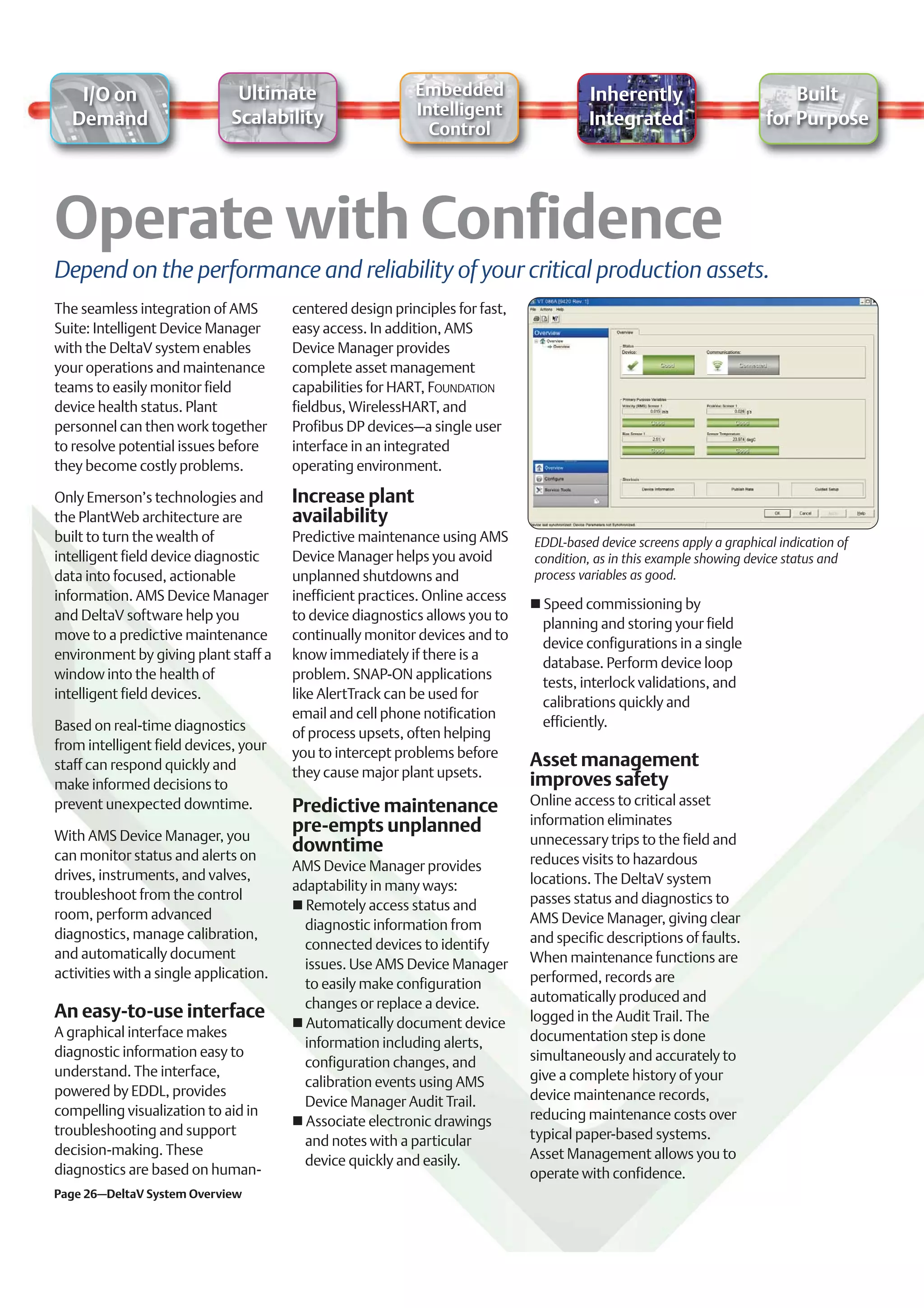 I/O on                     Ultimate                     Embedded                     Inherently                          Built
                              Scalability                   Intelligent
   Demand                                                                                Integrated                      for Purpose
                                                              Control




Depend on the performance and reliability of your critical production assets.
The seamless integration of AMS         centered design principles for fast,
Suite: Intelligent Device Manager       easy access. In addition, AMS
with the DeltaV system enables          Device Manager provides
your operations and maintenance         complete asset management
teams to easily monitor field           capabilities for HART, FOUNDATION
device health status. Plant             fieldbus, WirelessHART, and
personnel can then work together        Profibus DP devices–a single user
to resolve potential issues before      interface in an integrated
they become costly problems.            operating environment.

Only Emerson’s technologies and         Increase plant
the PlantWeb architecture are           availability
built to turn the wealth of             Predictive maintenance using AMS       EDDL-based device screens apply a graphical indication of
intelligent field device diagnostic     Device Manager helps you avoid         condition, as in this example showing device status and
data into focused, actionable           unplanned shutdowns and                process variables as good.
information. AMS Device Manager         inefficient practices. Online access
                                                                                 Speed commissioning by
and DeltaV software help you            to device diagnostics allows you to
                                                                                 planning and storing your field
move to a predictive maintenance        continually monitor devices and to
                                                                                 device configurations in a single
environment by giving plant staff a     know immediately if there is a
                                                                                 database. Perform device loop
window into the health of               problem. SNAP-ON applications
                                                                                 tests, interlock validations, and
intelligent field devices.              like AlertTrack can be used for
                                                                                 calibrations quickly and
                                        email and cell phone notification
Based on real-time diagnostics                                                   efficiently.
                                        of process upsets, often helping
from intelligent field devices, your    you to intercept problems before
staff can respond quickly and                                                  Asset management
                                        they cause major plant upsets.
make informed decisions to                                                     improves safety
prevent unexpected downtime.            Predictive maintenance                 Online access to critical asset
                                        pre-empts unplanned                    information eliminates
With AMS Device Manager, you                                                   unnecessary trips to the field and
can monitor status and alerts on
                                        downtime
                                        AMS Device Manager provides            reduces visits to hazardous
drives, instruments, and valves,                                               locations. The DeltaV system
                                        adaptability in many ways:
troubleshoot from the control                                                  passes status and diagnostics to
                                          Remotely access status and
room, perform advanced                                                         AMS Device Manager, giving clear
                                          diagnostic information from
diagnostics, manage calibration,                                               and specific descriptions of faults.
                                          connected devices to identify
and automatically document                                                     When maintenance functions are
                                          issues. Use AMS Device Manager
activities with a single application.                                          performed, records are
                                          to easily make configuration
                                          changes or replace a device.         automatically produced and
An easy-to-use interface                                                       logged in the Audit Trail. The
                                          Automatically document device
A graphical interface makes                                                    documentation step is done
                                          information including alerts,
diagnostic information easy to                                                 simultaneously and accurately to
                                          configuration changes, and
understand. The interface,                                                     give a complete history of your
                                          calibration events using AMS
powered by EDDL, provides                                                      device maintenance records,
                                          Device Manager Audit Trail.
compelling visualization to aid in                                             reducing maintenance costs over
                                          Associate electronic drawings
troubleshooting and support                                                    typical paper-based systems.
                                          and notes with a particular
decision-making. These                                                         Asset Management allows you to
                                          device quickly and easily.
diagnostics are based on human-                                                operate with confidence.
Page 26–DeltaV System Overview
 