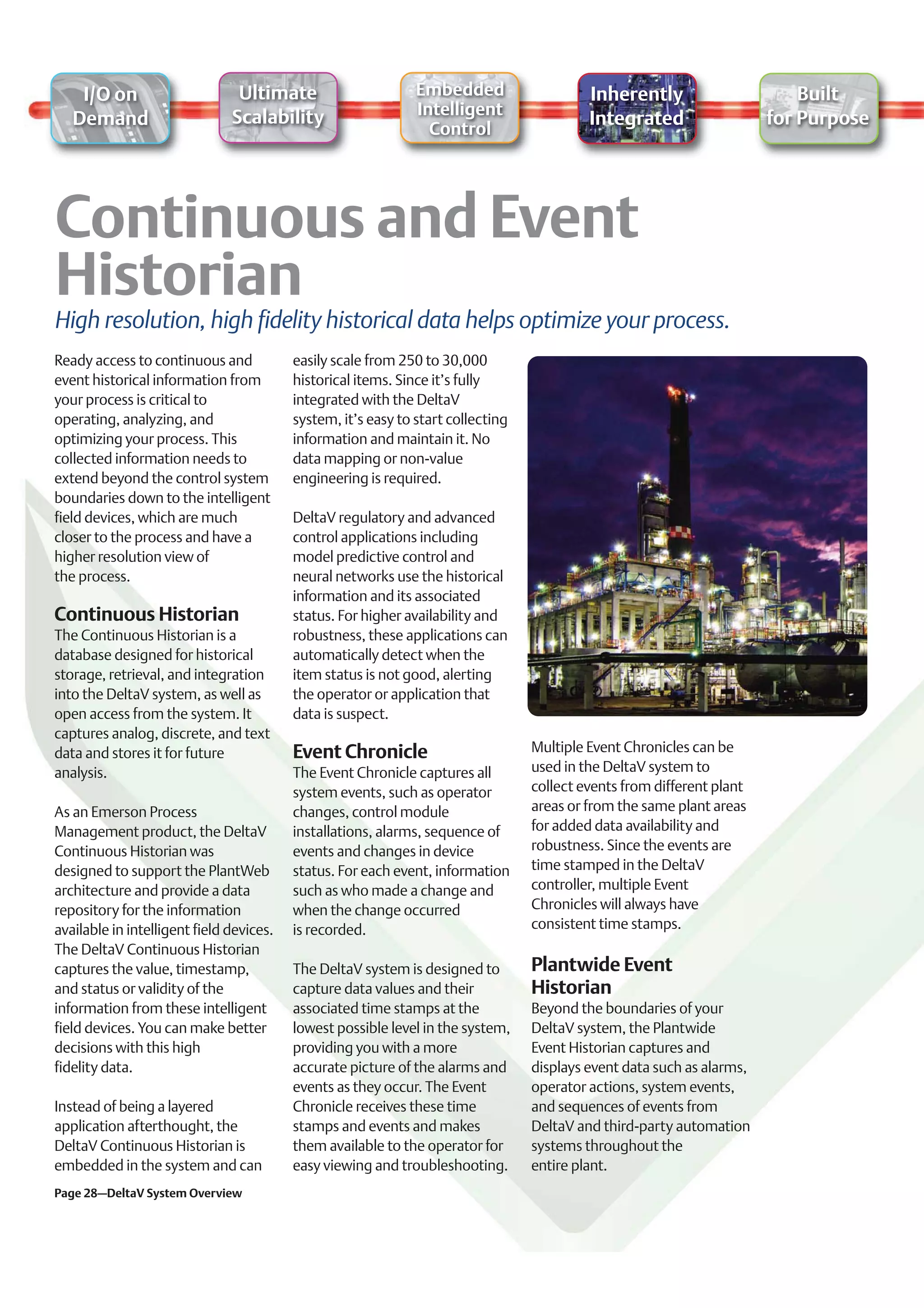 I/O on                      Ultimate                       Embedded                    Inherently                       Built
                               Scalability                     Intelligent
   Demand                                                                                  Integrated                   for Purpose
                                                                 Control




High resolution, high fidelity historical data helps optimize your process.
Ready access to continuous and            easily scale from 250 to 30,000
event historical information from         historical items. Since it’s fully
your process is critical to               integrated with the DeltaV
operating, analyzing, and                 system, it’s easy to start collecting
optimizing your process. This             information and maintain it. No
collected information needs to            data mapping or non-value
extend beyond the control system          engineering is required.
boundaries down to the intelligent
field devices, which are much             DeltaV regulatory and advanced
closer to the process and have a          control applications including
higher resolution view of                 model predictive control and
the process.                              neural networks use the historical
                                          information and its associated
Continuous Historian                      status. For higher availability and
The Continuous Historian is a             robustness, these applications can
database designed for historical          automatically detect when the
storage, retrieval, and integration       item status is not good, alerting
into the DeltaV system, as well as        the operator or application that
open access from the system. It           data is suspect.
captures analog, discrete, and text
data and stores it for future             Event Chronicle                         Multiple Event Chronicles can be
analysis.                                 The Event Chronicle captures all        used in the DeltaV system to
                                          system events, such as operator         collect events from different plant
As an Emerson Process                     changes, control module                 areas or from the same plant areas
Management product, the DeltaV            installations, alarms, sequence of      for added data availability and
Continuous Historian was                  events and changes in device            robustness. Since the events are
designed to support the PlantWeb          status. For each event, information     time stamped in the DeltaV
architecture and provide a data           such as who made a change and           controller, multiple Event
repository for the information            when the change occurred                Chronicles will always have
available in intelligent field devices.   is recorded.                            consistent time stamps.
The DeltaV Continuous Historian
captures the value, timestamp,            The DeltaV system is designed to        Plantwide Event
and status or validity of the             capture data values and their           Historian
information from these intelligent        associated time stamps at the           Beyond the boundaries of your
field devices. You can make better        lowest possible level in the system,    DeltaV system, the Plantwide
decisions with this high                  providing you with a more               Event Historian captures and
fidelity data.                            accurate picture of the alarms and      displays event data such as alarms,
                                          events as they occur. The Event         operator actions, system events,
Instead of being a layered                Chronicle receives these time           and sequences of events from
application afterthought, the             stamps and events and makes             DeltaV and third-party automation
DeltaV Continuous Historian is            them available to the operator for      systems throughout the
embedded in the system and can            easy viewing and troubleshooting.       entire plant.
Page 28–DeltaV System Overview
 