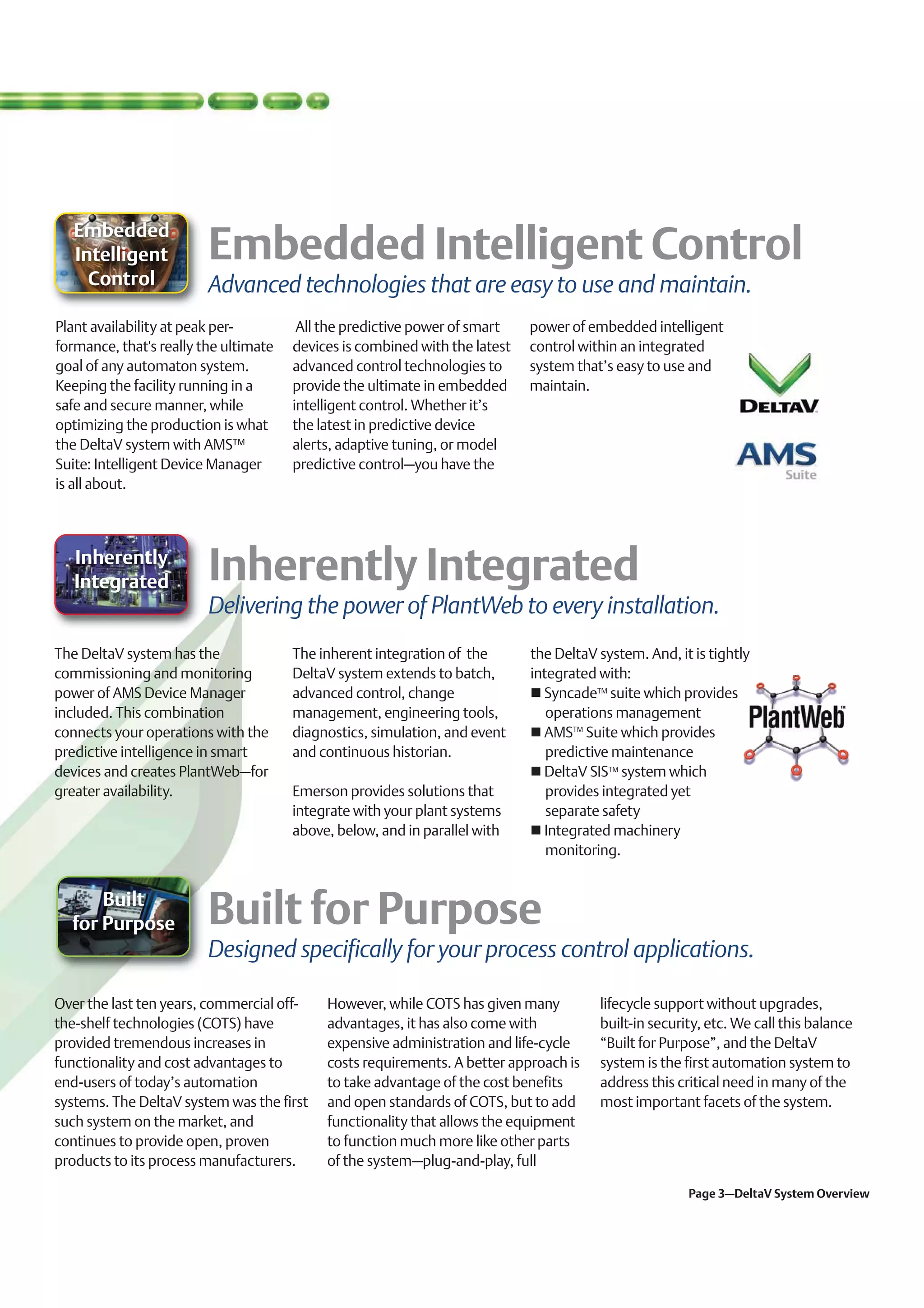 Embedded
   Intelligent
     Control             Advanced technologies that are easy to use and maintain.
Plant availability at peak per-         All the predictive power of smart    power of embedded intelligent
formance, that's really the ultimate   devices is combined with the latest   control within an integrated
goal of any automaton system.          advanced control technologies to      system that’s easy to use and
Keeping the facility running in a      provide the ultimate in embedded      maintain.
safe and secure manner, while          intelligent control. Whether it’s
optimizing the production is what      the latest in predictive device
the DeltaV system with AMS™            alerts, adaptive tuning, or model
Suite: Intelligent Device Manager      predictive control–you have the
is all about.



   Inherently
   Integrated
                         Delivering the power of PlantWeb to every installation.
The DeltaV system has the              The inherent integration of the       the DeltaV system. And, it is tightly
commissioning and monitoring           DeltaV system extends to batch,       integrated with:
power of AMS Device Manager            advanced control, change                SyncadeTM suite which provides
included. This combination             management, engineering tools,           operations management
connects your operations with the      diagnostics, simulation, and event      AMSTM Suite which provides
predictive intelligence in smart       and continuous historian.                predictive maintenance
devices and creates PlantWeb–for                                               DeltaV SISTM system which
greater availability.                  Emerson provides solutions that          provides integrated yet
                                       integrate with your plant systems        separate safety
                                       above, below, and in parallel with      Integrated machinery
                                                                                monitoring.


      Built
  for Purpose
                         Designed specifically for your process control applications.

Over the last ten years, commercial off-    However, while COTS has given many          lifecycle support without upgrades,
the-shelf technologies (COTS) have          advantages, it has also come with           built-in security, etc. We call this balance
provided tremendous increases in            expensive administration and life-cycle     “Built for Purpose”, and the DeltaV
functionality and cost advantages to        costs requirements. A better approach is    system is the first automation system to
end-users of today’s automation             to take advantage of the cost benefits      address this critical need in many of the
systems. The DeltaV system was the first    and open standards of COTS, but to add      most important facets of the system.
such system on the market, and              functionality that allows the equipment
continues to provide open, proven           to function much more like other parts
products to its process manufacturers.      of the system–plug-and-play, full

                                                                                                       Page 3–DeltaV System Overview
 
