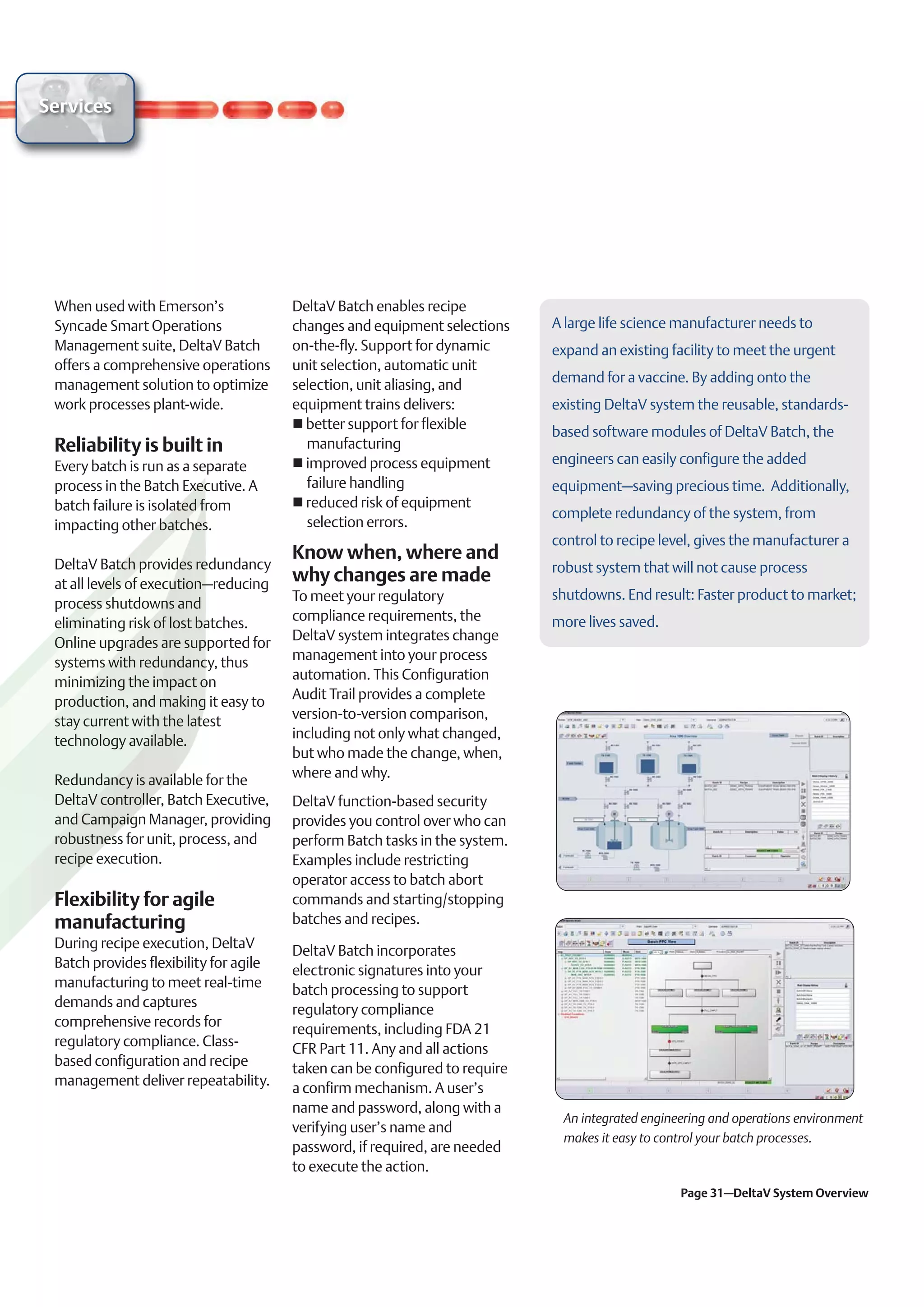 Services




 When used with Emerson’s               DeltaV Batch enables recipe
 Syncade Smart Operations               changes and equipment selections     A large life science manufacturer needs to
 Management suite, DeltaV Batch         on-the-fly. Support for dynamic      expand an existing facility to meet the urgent
 offers a comprehensive operations      unit selection, automatic unit
 management solution to optimize        selection, unit aliasing, and        demand for a vaccine. By adding onto the
 work processes plant-wide.             equipment trains delivers:           existing DeltaV system the reusable, standards-
                                          better support for flexible
                                                                             based software modules of DeltaV Batch, the
 Reliability is built in                  manufacturing
 Every batch is run as a separate         improved process equipment         engineers can easily configure the added
 process in the Batch Executive. A        failure handling                   equipment–saving precious time. Additionally,
 batch failure is isolated from           reduced risk of equipment
                                                                             complete redundancy of the system, from
 impacting other batches.                 selection errors.
                                                                             control to recipe level, gives the manufacturer a
                                        Know when, where and
 DeltaV Batch provides redundancy                                            robust system that will not cause process
 at all levels of execution–reducing    why changes are made
                                        To meet your regulatory              shutdowns. End result: Faster product to market;
 process shutdowns and
                                        compliance requirements, the         more lives saved.
 eliminating risk of lost batches.
                                        DeltaV system integrates change
 Online upgrades are supported for
                                        management into your process
 systems with redundancy, thus
                                        automation. This Configuration
 minimizing the impact on
                                        Audit Trail provides a complete
 production, and making it easy to
                                        version-to-version comparison,
 stay current with the latest
                                        including not only what changed,
 technology available.
                                        but who made the change, when,
                                        where and why.
 Redundancy is available for the
 DeltaV controller, Batch Executive,    DeltaV function-based security
 and Campaign Manager, providing        provides you control over who can
 robustness for unit, process, and      perform Batch tasks in the system.
 recipe execution.                      Examples include restricting
                                        operator access to batch abort
 Flexibility for agile                  commands and starting/stopping
 manufacturing                          batches and recipes.
 During recipe execution, DeltaV
                                        DeltaV Batch incorporates
 Batch provides flexibility for agile
                                        electronic signatures into your
 manufacturing to meet real-time
                                        batch processing to support
 demands and captures
                                        regulatory compliance
 comprehensive records for
                                        requirements, including FDA 21
 regulatory compliance. Class-
                                        CFR Part 11. Any and all actions
 based configuration and recipe
                                        taken can be configured to require
 management deliver repeatability.
                                        a confirm mechanism. A user’s
                                        name and password, along with a
                                                                              An integrated engineering and operations environment
                                        verifying user’s name and
                                                                              makes it easy to control your batch processes.
                                        password, if required, are needed
                                        to execute the action.
                                                                                                  Page 31–DeltaV System Overview
 