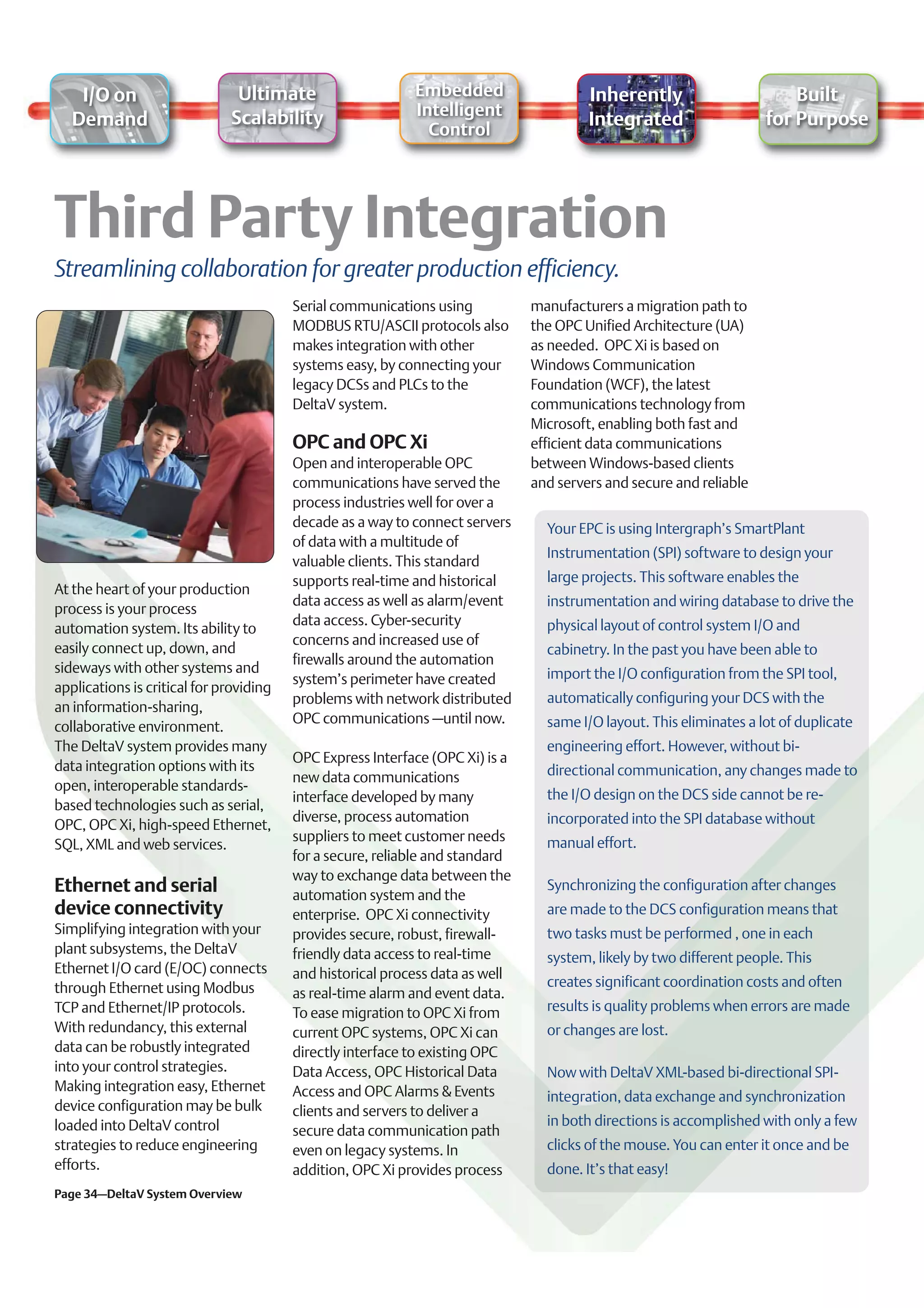 I/O on                     Ultimate                     Embedded                    Inherently                       Built
                              Scalability                   Intelligent
   Demand                                                                               Integrated                   for Purpose
                                                              Control




Streamlining collaboration for greater production efficiency.
                                         Serial communications using           manufacturers a migration path to
                                         MODBUS RTU/ASCII protocols also       the OPC Unified Architecture (UA)
                                         makes integration with other          as needed. OPC Xi is based on
                                         systems easy, by connecting your      Windows Communication
                                         legacy DCSs and PLCs to the           Foundation (WCF), the latest
                                         DeltaV system.                        communications technology from
                                                                               Microsoft, enabling both fast and
                                         OPC and OPC Xi                        efficient data communications
                                         Open and interoperable OPC            between Windows-based clients
                                         communications have served the        and servers and secure and reliable
                                         process industries well for over a
                                         decade as a way to connect servers      Your EPC is using Intergraph’s SmartPlant
                                         of data with a multitude of
                                                                                 Instrumentation (SPI) software to design your
                                         valuable clients. This standard
                                         supports real-time and historical       large projects. This software enables the
At the heart of your production
                                         data access as well as alarm/event      instrumentation and wiring database to drive the
process is your process
                                         data access. Cyber-security             physical layout of control system I/O and
automation system. Its ability to
                                         concerns and increased use of
easily connect up, down, and                                                     cabinetry. In the past you have been able to
                                         firewalls around the automation
sideways with other systems and                                                  import the I/O configuration from the SPI tool,
                                         system’s perimeter have created
applications is critical for providing
                                         problems with network distributed       automatically configuring your DCS with the
an information-sharing,
                                         OPC communications –until now.          same I/O layout. This eliminates a lot of duplicate
collaborative environment.
The DeltaV system provides many                                                  engineering effort. However, without bi-
                                         OPC Express Interface (OPC Xi) is a
data integration options with its                                                directional communication, any changes made to
                                         new data communications
open, interoperable standards-
                                         interface developed by many             the I/O design on the DCS side cannot be re-
based technologies such as serial,
                                         diverse, process automation             incorporated into the SPI database without
OPC, OPC Xi, high-speed Ethernet,
                                         suppliers to meet customer needs        manual effort.
SQL, XML and web services.
                                         for a secure, reliable and standard
                                         way to exchange data between the
Ethernet and serial                      automation system and the
                                                                                 Synchronizing the configuration after changes
device connectivity                      enterprise. OPC Xi connectivity         are made to the DCS configuration means that
Simplifying integration with your        provides secure, robust, firewall-      two tasks must be performed , one in each
plant subsystems, the DeltaV             friendly data access to real-time       system, likely by two different people. This
Ethernet I/O card (E/OC) connects        and historical process data as well
through Ethernet using Modbus                                                    creates significant coordination costs and often
                                         as real-time alarm and event data.
TCP and Ethernet/IP protocols.           To ease migration to OPC Xi from        results is quality problems when errors are made
With redundancy, this external           current OPC systems, OPC Xi can         or changes are lost.
data can be robustly integrated          directly interface to existing OPC
into your control strategies.            Data Access, OPC Historical Data        Now with DeltaV XML-based bi-directional SPI-
Making integration easy, Ethernet        Access and OPC Alarms & Events          integration, data exchange and synchronization
device configuration may be bulk         clients and servers to deliver a
loaded into DeltaV control                                                       in both directions is accomplished with only a few
                                         secure data communication path
strategies to reduce engineering         even on legacy systems. In              clicks of the mouse. You can enter it once and be
efforts.                                 addition, OPC Xi provides process       done. It’s that easy!
Page 34–DeltaV System Overview
 