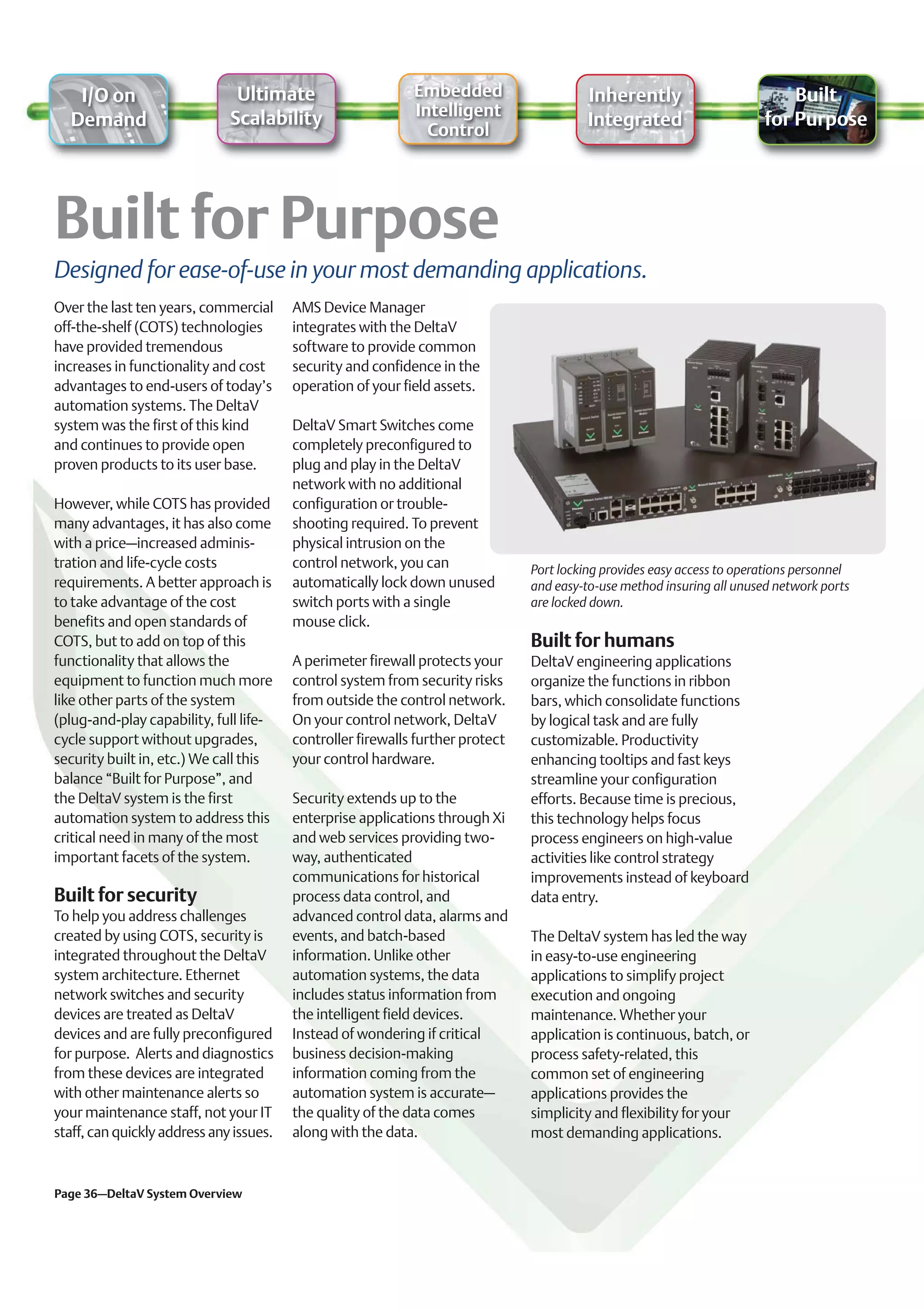 I/O on                      Ultimate                      Embedded                     Inherently                         Built
                              Scalability                    Intelligent
  Demand                                                                                  Integrated                     for Purpose
                                                               Control




Designed for ease-of-use in your most demanding applications.
Over the last ten years, commercial      AMS Device Manager
off-the-shelf (COTS) technologies        integrates with the DeltaV
have provided tremendous                 software to provide common
increases in functionality and cost      security and confidence in the
advantages to end-users of today’s       operation of your field assets.
automation systems. The DeltaV
system was the first of this kind        DeltaV Smart Switches come
and continues to provide open            completely preconfigured to
proven products to its user base.        plug and play in the DeltaV
                                         network with no additional
However, while COTS has provided         configuration or trouble-
many advantages, it has also come        shooting required. To prevent
with a price–increased adminis-          physical intrusion on the
tration and life-cycle costs             control network, you can               Port locking provides easy access to operations personnel
requirements. A better approach is       automatically lock down unused         and easy-to-use method insuring all unused network ports
to take advantage of the cost            switch ports with a single             are locked down.
benefits and open standards of           mouse click.
COTS, but to add on top of this                                                 Built for humans
functionality that allows the            A perimeter firewall protects your     DeltaV engineering applications
equipment to function much more          control system from security risks     organize the functions in ribbon
like other parts of the system           from outside the control network.      bars, which consolidate functions
(plug-and-play capability, full life-    On your control network, DeltaV        by logical task and are fully
cycle support without upgrades,          controller firewalls further protect   customizable. Productivity
security built in, etc.) We call this    your control hardware.                 enhancing tooltips and fast keys
balance “Built for Purpose”, and                                                streamline your configuration
the DeltaV system is the first           Security extends up to the             efforts. Because time is precious,
automation system to address this        enterprise applications through Xi     this technology helps focus
critical need in many of the most        and web services providing two-        process engineers on high-value
important facets of the system.          way, authenticated                     activities like control strategy
                                         communications for historical          improvements instead of keyboard
Built for security                       process data control, and              data entry.
To help you address challenges           advanced control data, alarms and
created by using COTS, security is       events, and batch-based                The DeltaV system has led the way
integrated throughout the DeltaV         information. Unlike other              in easy-to-use engineering
system architecture. Ethernet            automation systems, the data           applications to simplify project
network switches and security            includes status information from       execution and ongoing
devices are treated as DeltaV            the intelligent field devices.         maintenance. Whether your
devices and are fully preconfigured      Instead of wondering if critical       application is continuous, batch, or
for purpose. Alerts and diagnostics      business decision-making               process safety-related, this
from these devices are integrated        information coming from the            common set of engineering
with other maintenance alerts so         automation system is accurate–         applications provides the
your maintenance staff, not your IT      the quality of the data comes          simplicity and flexibility for your
staff, can quickly address any issues.   along with the data.                   most demanding applications.


Page 36–DeltaV System Overview
 