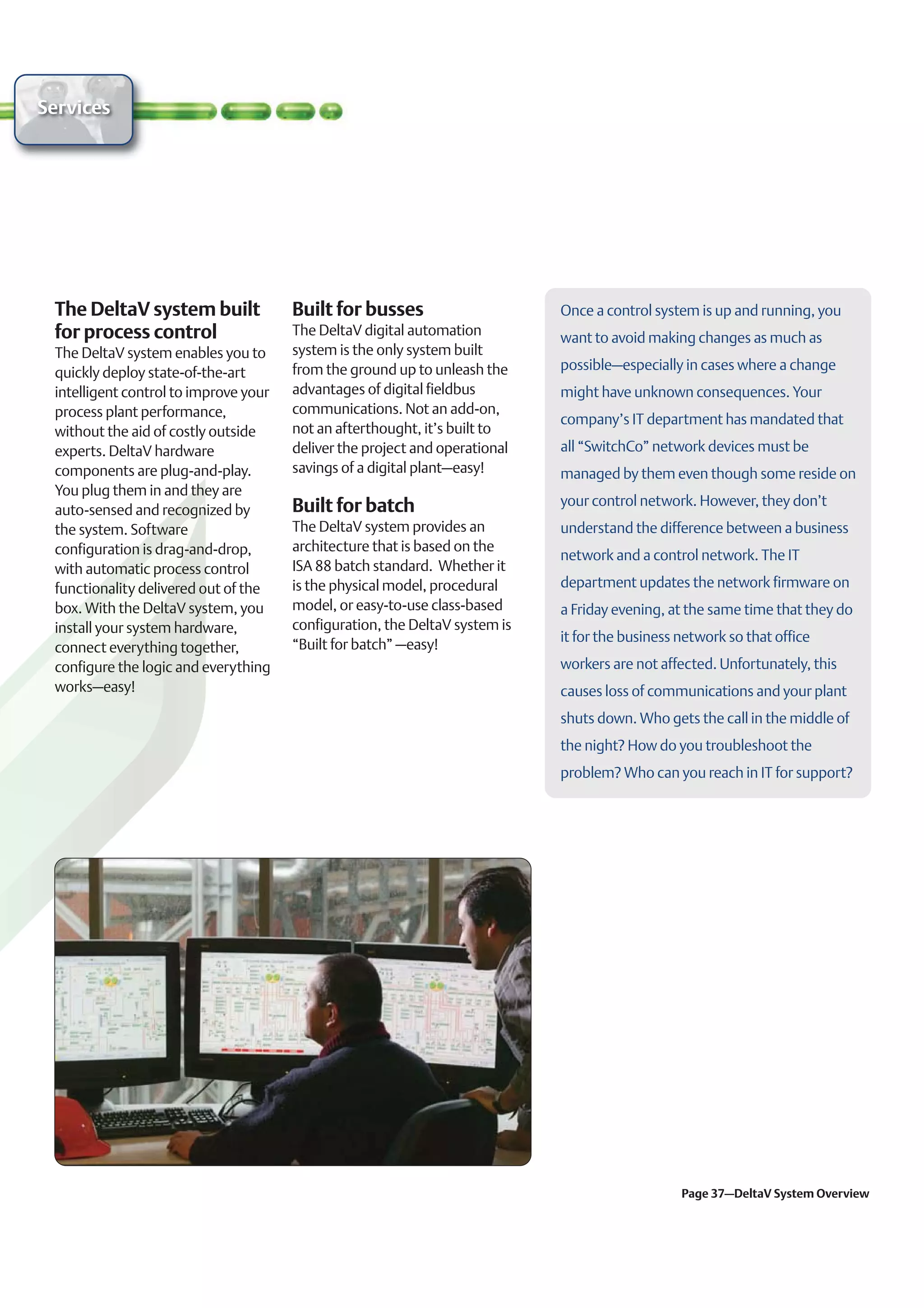 Services




 The DeltaV system built               Built for busses                      Once a control system is up and running, you
 for process control                   The DeltaV digital automation         want to avoid making changes as much as
 The DeltaV system enables you to      system is the only system built
                                       from the ground up to unleash the     possible–especially in cases where a change
 quickly deploy state-of-the-art
 intelligent control to improve your   advantages of digital fieldbus        might have unknown consequences. Your
 process plant performance,            communications. Not an add-on,
                                                                             company’s IT department has mandated that
 without the aid of costly outside     not an afterthought, it’s built to
 experts. DeltaV hardware              deliver the project and operational   all “SwitchCo” network devices must be
 components are plug-and-play.         savings of a digital plant–easy!      managed by them even though some reside on
 You plug them in and they are
                                       Built for batch                       your control network. However, they don’t
 auto-sensed and recognized by
 the system. Software                  The DeltaV system provides an         understand the difference between a business
 configuration is drag-and-drop,       architecture that is based on the
                                                                             network and a control network. The IT
 with automatic process control        ISA 88 batch standard. Whether it
 functionality delivered out of the    is the physical model, procedural     department updates the network firmware on
 box. With the DeltaV system, you      model, or easy-to-use class-based     a Friday evening, at the same time that they do
 install your system hardware,         configuration, the DeltaV system is
                                                                             it for the business network so that office
 connect everything together,          “Built for batch” –easy!
 configure the logic and everything                                          workers are not affected. Unfortunately, this
 works–easy!                                                                 causes loss of communications and your plant
                                                                             shuts down. Who gets the call in the middle of
                                                                             the night? How do you troubleshoot the
                                                                             problem? Who can you reach in IT for support?




                                                                                                 Page 37–DeltaV System Overview
 