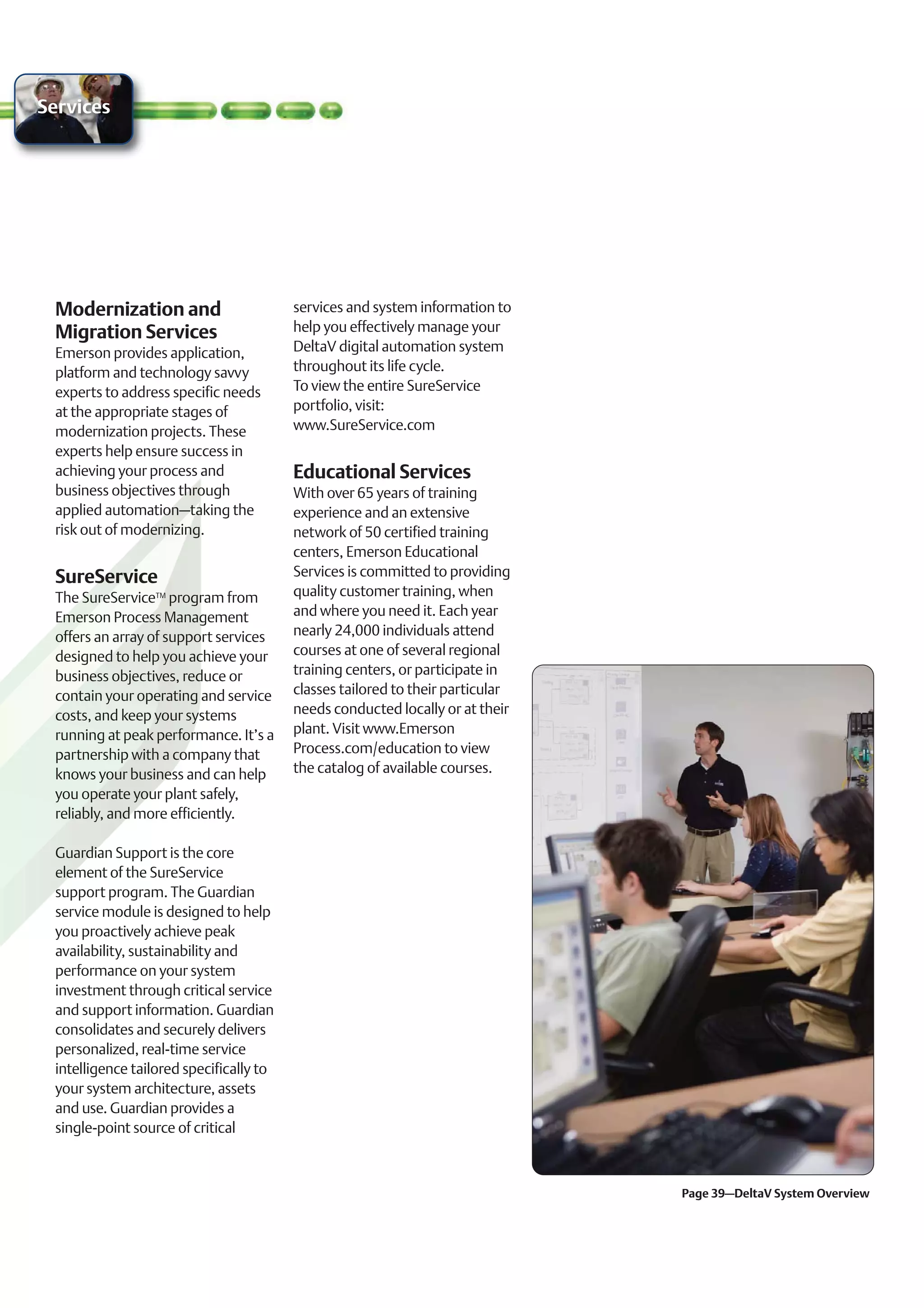 Services




 Modernization and                       services and system information to
 Migration Services                      help you effectively manage your
 Emerson provides application,           DeltaV digital automation system
 platform and technology savvy           throughout its life cycle.
 experts to address specific needs       To view the entire SureService
 at the appropriate stages of            portfolio, visit:
 modernization projects. These           www.SureService.com
 experts help ensure success in
 achieving your process and              Educational Services
 business objectives through             With over 65 years of training
 applied automation–taking the           experience and an extensive
 risk out of modernizing.                network of 50 certified training
                                         centers, Emerson Educational
 SureService                             Services is committed to providing
 The SureServiceTM program from          quality customer training, when
 Emerson Process Management              and where you need it. Each year
 offers an array of support services     nearly 24,000 individuals attend
 designed to help you achieve your       courses at one of several regional
 business objectives, reduce or          training centers, or participate in
 contain your operating and service      classes tailored to their particular
 costs, and keep your systems            needs conducted locally or at their
 running at peak performance. It’s a     plant. Visit www.Emerson
 partnership with a company that         Process.com/education to view
 knows your business and can help        the catalog of available courses.
 you operate your plant safely,
 reliably, and more efficiently.

 Guardian Support is the core
 element of the SureService
 support program. The Guardian
 service module is designed to help
 you proactively achieve peak
 availability, sustainability and
 performance on your system
 investment through critical service
 and support information. Guardian
 consolidates and securely delivers
 personalized, real-time service
 intelligence tailored specifically to
 your system architecture, assets
 and use. Guardian provides a
 single-point source of critical



                                                                                Page 39–DeltaV System Overview
 