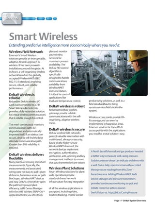 Services




  Extending predictive intelligence more economically where you need it.
  Wireless Field Network                  plan and monitor
  Emerson’s Smart Wireless                your wireless
  solutions provide an interoperable,     network for
  adaptive, flexible approach to          maximum process
  wireless. It has been proven in         availability. The
  installations around the globe. At      DeltaV PID control
  its heart, a self-organizing wireless   algorithm is
  network based on the globally           specifically
  accepted WirelessHART (IEEE             designed to handle
  802.15.4) standard, providing           communications
  secure, robust, and reliable            variability from
  performance.                            WirelessHART
                                          instrumentation.
  DeltaV wireless is                      It is ideal for control
  reliable                                applications like
  Redundant DeltaV wireless I/O           level and temperature control.        productivity solutions, as well as a
  cards each connected to a 781                                                 field data backhaul to bring
  Smart Wireless Remote Link
                                          DeltaV wireless is robust             remote wireless field data to the
                                          Redundant DeltaV wireless             system.
  provides a fully redundant solution
                                          gateways provide reliable
  for critical wireless communications
                                          communications with the self-         Wireless access points provide Wi-
  that is reliable enough for control.
                                          organizing, adaptive wireless         Fi coverage and can even be
                                          mesh.                                 implemented in hazardous areas.
  The mesh continuously monitors
  communication paths for                                                       Emerson services tie these Wi-Fi
  degradation and automatically
                                          DeltaV wireless is secure             access points with the applications
                                          DeltaV wireless field networks        you need for a total solution—easy.
  improves itself. If an obstruction
                                          protect valuable information with
  occurs, devices will find the best
                                          multi-tiered, always-on security.
  alternate communication path.
                                          Based on the highly-secure
  Greater than 99% reliability is
                                          WirelessHART standard, the
  ensured.
                                          network devices implement
                                                                                  A North Sea offshore oil and gas producer needed
                                          encryption, authentication,
  DeltaV wireless delivers                verification, anti-jamming and key      a better way to measure well casing pressure.
  flexibility                             management methods to ensure            Sudden pressure drops can indicate problems with
  Many plants are missing important       that data transmissions are secure.
  measurements. Typically, the                                                    a well. Twice daily, operators manually recorded
  measurements and associated             Wireless Plant Solutions                these pressure readings from this Zone 1
  wiring were not easy to add–given       Smart Wireless solutions for plant-
  distances, hazardous areas, or path     wide operations provide                 hazardous area. Adding WirelessHART, AMS
  blockages. WirelessHART devices         standards-based network                 Device Manager and pressure transmitters
  and easy DeltaV connectivity open       infrastructure for easy integration
                                                                                  provided continuous monitoring to spot and
  the path to improved plant
  efficiency. AMS Device Manager          of all the wireless applications in     initiate corrective actions sooner.
  with the AMS Wireless SNAP-ONTM         your plant, including video,            See full story at: http://bit.ly/CasingPressure
  application helps you effectively       location tracking, mobile worker

                                                                                                         Page 11–DeltaV System Overview
 