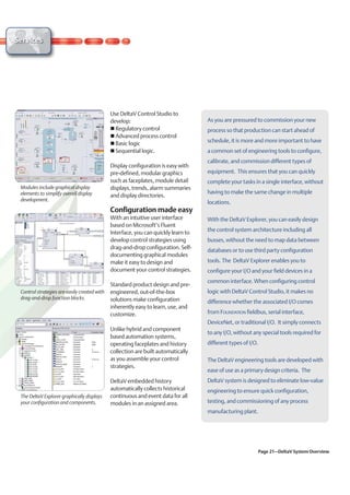 Services




                                              Use DeltaV Control Studio to
                                              develop:                              As you are pressured to commission your new
                                                Regulatory control                  process so that production can start ahead of
                                                Advanced process control
                                                Basic logic                         schedule, it is more and more important to have
                                                Sequential logic.                   a common set of engineering tools to configure,
                                                                                    calibrate, and commission different types of
                                              Display configuration is easy with
                                              pre-defined, modular graphics         equipment. This ensures that you can quickly
                                              such as faceplates, module detail     complete your tasks in a single interface, without
 Modules include graphical display            displays, trends, alarm summaries
 elements to simplify overall display                                               having to make the same change in multiple
                                              and display directories.
 development.
                                                                                    locations.
                                              Configuration made easy
                                              With an intuitive user interface      With the DeltaV Explorer, you can easily design
                                              based on Microsoft’s Fluent
                                              Interface, you can quickly learn to   the control system architecture including all
                                              develop control strategies using      busses, without the need to map data between
                                              drag-and-drop configuration. Self-
                                                                                    databases or to use third party configuration
                                              documenting graphical modules
                                              make it easy to design and            tools. The DeltaV Explorer enables you to
                                              document your control strategies.     configure your I/O and your field devices in a
                                                                                    common interface. When configuring control
                                              Standard product design and pre-
 Control strategies are easily created with   engineered, out-of-the-box            logic with DeltaV Control Studio, it makes no
 drag-and-drop function blocks.               solutions make configuration          difference whether the associated I/O comes
                                              inherently easy to learn, use, and
                                              customize.                            from FOUNDATION fieldbus, serial interface,
                                                                                    DeviceNet, or traditional I/O. It simply connects
                                              Unlike hybrid and component
                                                                                    to any I/O, without any special tools required for
                                              based automation systems,
                                              operating faceplates and history      different types of I/O.
                                              collection are built automatically
                                              as you assemble your control          The DeltaV engineering tools are developed with
                                              strategies.
                                                                                    ease of use as a primary design criteria. The
                                              DeltaV embedded history               DeltaV system is designed to eliminate low-value
                                              automatically collects historical     engineering to ensure quick configuration,
 The DeltaV Explorer graphically displays     continuous and event data for all
 your configuration and components.           modules in an assigned area.          testing, and commissioning of any process
                                                                                    manufacturing plant.




                                                                                                              Page 21–DeltaV System Overview
 