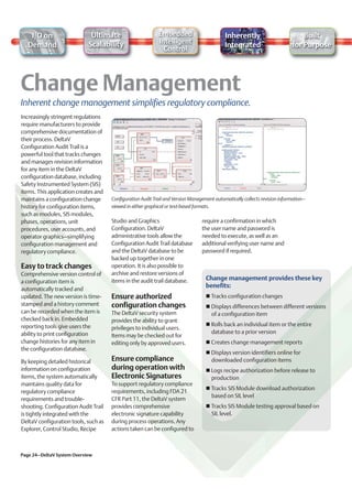 I/O on                    Ultimate                       Embedded                        Inherently                          Built
                            Scalability                     Intelligent
  Demand                                                                                    Integrated                      for Purpose
                                                              Control




Inherent change management simplifies regulatory compliance.
Increasingly stringent regulations
require manufacturers to provide
comprehensive documentation of
their process. DeltaV
Configuration Audit Trail is a
powerful tool that tracks changes
and manages revision information
for any item in the DeltaV
configuration database, including
Safety Instrumented System (SIS)
items. This application creates and
maintains a configuration change      Configuration Audit Trail and Version Management automatically collects revision information–
history for configuration items,      viewed in either graphical or text-based formats.
such as modules, SIS modules,
phases, operations, unit              Studio and Graphics                        require a confirmation in which
procedures, user accounts, and        Configuration. DeltaV                      the user name and password is
operator graphics–simplifying         administrative tools allow the             needed to execute, as well as an
configuration management and          Configuration Audit Trail database         additional verifying user name and
regulatory compliance.                and the DeltaV database to be              password if required.
                                      backed up together in one
Easy to track changes                 operation. It is also possible to
Comprehensive version control of      archive and restore versions of
                                      items in the audit trail database.           Change management provides these key
a configuration item is
                                                                                   benefits:
automatically tracked and
updated. The new version is time-     Ensure authorized                              Tracks configuration changes
stamped and a history comment         configuration changes                          Displays differences between different versions
can be recorded when the item is      The DeltaV security system                     of a configuration item
checked back in. Embedded             provides the ability to grant
reporting tools give users the                                                       Rolls back an individual item or the entire
                                      privileges to individual users.
ability to print configuration                                                       database to a prior version
                                      Items may be checked out for
change histories for any item in      editing only by approved users.                Creates change management reports
the configuration database.
                                                                                     Displays version identifiers online for
By keeping detailed historical        Ensure compliance                              downloaded configuration items
information on configuration          during operation with                          Logs recipe authorization before release to
items, the system automatically       Electronic Signatures                          production
maintains quality data for            To support regulatory compliance
                                                                                     Tracks SIS Module download authorization
regulatory compliance                 requirements, including FDA 21
                                                                                     based on SIL level
requirements and trouble-             CFR Part 11, the DeltaV system
shooting. Configuration Audit Trail   provides comprehensive                         Tracks SIS Module testing approval based on
is tightly integrated with the        electronic signature capability                SIL level.
DeltaV configuration tools, such as   during process operations. Any
Explorer, Control Studio, Recipe      actions taken can be configured to



Page 24–DeltaV System Overview
 