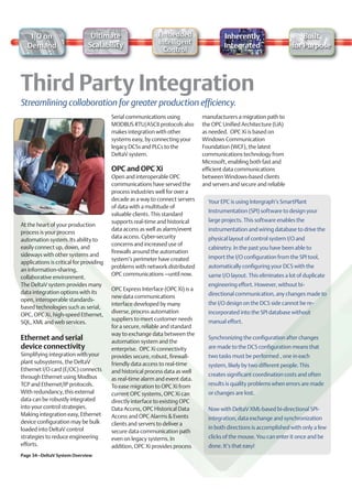I/O on                     Ultimate                     Embedded                    Inherently                       Built
                              Scalability                   Intelligent
   Demand                                                                               Integrated                   for Purpose
                                                              Control




Streamlining collaboration for greater production efficiency.
                                         Serial communications using           manufacturers a migration path to
                                         MODBUS RTU/ASCII protocols also       the OPC Unified Architecture (UA)
                                         makes integration with other          as needed. OPC Xi is based on
                                         systems easy, by connecting your      Windows Communication
                                         legacy DCSs and PLCs to the           Foundation (WCF), the latest
                                         DeltaV system.                        communications technology from
                                                                               Microsoft, enabling both fast and
                                         OPC and OPC Xi                        efficient data communications
                                         Open and interoperable OPC            between Windows-based clients
                                         communications have served the        and servers and secure and reliable
                                         process industries well for over a
                                         decade as a way to connect servers      Your EPC is using Intergraph’s SmartPlant
                                         of data with a multitude of
                                                                                 Instrumentation (SPI) software to design your
                                         valuable clients. This standard
                                         supports real-time and historical       large projects. This software enables the
At the heart of your production
                                         data access as well as alarm/event      instrumentation and wiring database to drive the
process is your process
                                         data access. Cyber-security             physical layout of control system I/O and
automation system. Its ability to
                                         concerns and increased use of
easily connect up, down, and                                                     cabinetry. In the past you have been able to
                                         firewalls around the automation
sideways with other systems and                                                  import the I/O configuration from the SPI tool,
                                         system’s perimeter have created
applications is critical for providing
                                         problems with network distributed       automatically configuring your DCS with the
an information-sharing,
                                         OPC communications –until now.          same I/O layout. This eliminates a lot of duplicate
collaborative environment.
The DeltaV system provides many                                                  engineering effort. However, without bi-
                                         OPC Express Interface (OPC Xi) is a
data integration options with its                                                directional communication, any changes made to
                                         new data communications
open, interoperable standards-
                                         interface developed by many             the I/O design on the DCS side cannot be re-
based technologies such as serial,
                                         diverse, process automation             incorporated into the SPI database without
OPC, OPC Xi, high-speed Ethernet,
                                         suppliers to meet customer needs        manual effort.
SQL, XML and web services.
                                         for a secure, reliable and standard
                                         way to exchange data between the
Ethernet and serial                      automation system and the
                                                                                 Synchronizing the configuration after changes
device connectivity                      enterprise. OPC Xi connectivity         are made to the DCS configuration means that
Simplifying integration with your        provides secure, robust, firewall-      two tasks must be performed , one in each
plant subsystems, the DeltaV             friendly data access to real-time       system, likely by two different people. This
Ethernet I/O card (E/OC) connects        and historical process data as well
through Ethernet using Modbus                                                    creates significant coordination costs and often
                                         as real-time alarm and event data.
TCP and Ethernet/IP protocols.           To ease migration to OPC Xi from        results is quality problems when errors are made
With redundancy, this external           current OPC systems, OPC Xi can         or changes are lost.
data can be robustly integrated          directly interface to existing OPC
into your control strategies.            Data Access, OPC Historical Data        Now with DeltaV XML-based bi-directional SPI-
Making integration easy, Ethernet        Access and OPC Alarms & Events          integration, data exchange and synchronization
device configuration may be bulk         clients and servers to deliver a
loaded into DeltaV control                                                       in both directions is accomplished with only a few
                                         secure data communication path
strategies to reduce engineering         even on legacy systems. In              clicks of the mouse. You can enter it once and be
efforts.                                 addition, OPC Xi provides process       done. It’s that easy!
Page 34–DeltaV System Overview
 