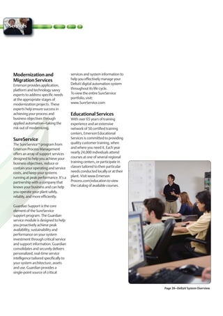 Services




 Modernization and                       services and system information to
 Migration Services                      help you effectively manage your
 Emerson provides application,           DeltaV digital automation system
 platform and technology savvy           throughout its life cycle.
 experts to address specific needs       To view the entire SureService
 at the appropriate stages of            portfolio, visit:
 modernization projects. These           www.SureService.com
 experts help ensure success in
 achieving your process and              Educational Services
 business objectives through             With over 65 years of training
 applied automation–taking the           experience and an extensive
 risk out of modernizing.                network of 50 certified training
                                         centers, Emerson Educational
 SureService                             Services is committed to providing
 The SureServiceTM program from          quality customer training, when
 Emerson Process Management              and where you need it. Each year
 offers an array of support services     nearly 24,000 individuals attend
 designed to help you achieve your       courses at one of several regional
 business objectives, reduce or          training centers, or participate in
 contain your operating and service      classes tailored to their particular
 costs, and keep your systems            needs conducted locally or at their
 running at peak performance. It’s a     plant. Visit www.Emerson
 partnership with a company that         Process.com/education to view
 knows your business and can help        the catalog of available courses.
 you operate your plant safely,
 reliably, and more efficiently.

 Guardian Support is the core
 element of the SureService
 support program. The Guardian
 service module is designed to help
 you proactively achieve peak
 availability, sustainability and
 performance on your system
 investment through critical service
 and support information. Guardian
 consolidates and securely delivers
 personalized, real-time service
 intelligence tailored specifically to
 your system architecture, assets
 and use. Guardian provides a
 single-point source of critical



                                                                                Page 39–DeltaV System Overview
 
