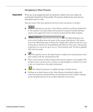 Creating Operator Pictures 5-5
Navigating to Other Pictures
Important When you set up navigational tools, the new picture should in most cases replace the
current picture loaded in the Main window. The operator should not have more than one
main picture open at a time.
Here are some of the ways operators can move from one picture to another.
Each picture can have a Next Picture and Previous Picture defined for
it. The operator can easily jump to those pictures using the forward and back
arrows in the upper left corner of a picture created with the Main template.
The Main field above the
tools on the Toolbar shows the name of the current main picture. The button
next to the Main field opens a History List. Simply click a picture in the list to go
to that picture. The list can be predefined and locked to show only a select group
of pictures or it can be set up to act as a “most recently used” list that is updated
with each new jump.
The operator can use the Open button to replace the current picture in the
main window with the selected picture file.
There can be buttons or other hotspots that activate a jump to a new graphic. The
hotspot can be a word, an icon, a section of a photograph, or whatever you want
to use as a visual clue to the jump’s destination.
The Alarm List picture is available through a Toolbar button.
Clicking on an alarm button in the Alarm Banner immediately replaces the
current main picture with the Primary Control picture for the module and pops
up the Faceplate picture for the module indicated on the button.
 