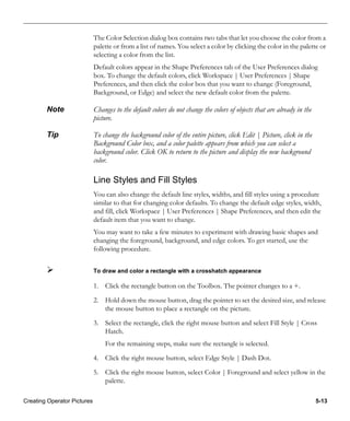 Creating Operator Pictures 5-13
The Color Selection dialog box contains two tabs that let you choose the color from a
palette or from a list of names. You select a color by clicking the color in the palette or
selecting a color from the list.
Default colors appear in the Shape Preferences tab of the User Preferences dialog
box. To change the default colors, click Workspace | User Preferences | Shape
Preferences, and then click the color box that you want to change (Foreground,
Background, or Edge) and select the new default color from the palette.
Note Changes to the default colors do not change the colors of objects that are already in the
picture.
Tip To change the background color of the entire picture, click Edit | Picture, click in the
Background Color box, and a color palette appears from which you can select a
background color. Click OK to return to the picture and display the new background
color.
Line Styles and Fill Styles
You can also change the default line styles, widths, and fill styles using a procedure
similar to that for changing color defaults. To change the default edge styles, width,
and fill, click Workspace | User Preferences | Shape Preferences, and then edit the
default item that you want to change.
You may want to take a few minutes to experiment with drawing basic shapes and
changing the foreground, background, and edge colors. To get started, use the
following procedure.
To draw and color a rectangle with a crosshatch appearance
1. Click the rectangle button on the Toolbox. The pointer changes to a +.
2. Hold down the mouse button, drag the pointer to set the desired size, and release
the mouse button to place a rectangle on the picture.
3. Select the rectangle, click the right mouse button and select Fill Style | Cross
Hatch.
For the remaining steps, make sure the rectangle is selected.
4. Click the right mouse button, select Edge Style | Dash Dot.
5. Click the right mouse button, select Color | Foreground and select yellow in the
palette.
 