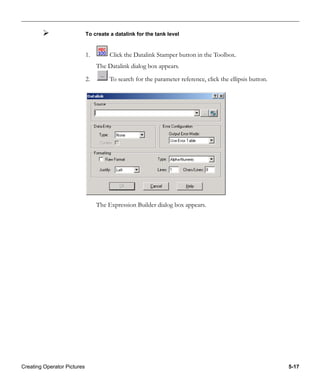 Creating Operator Pictures 5-17
To create a datalink for the tank level
1. Click the Datalink Stamper button in the Toolbox.
The Datalink dialog box appears.
2. To search for the parameter reference, click the ellipsis button.
The Expression Builder dialog box appears.
 