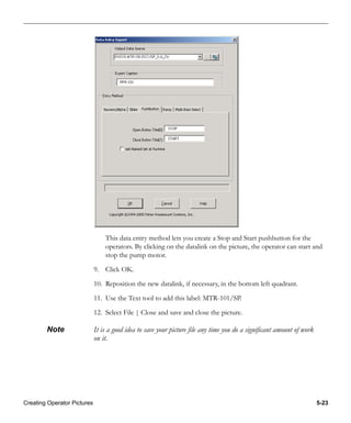 Creating Operator Pictures 5-23
This data entry method lets you create a Stop and Start pushbutton for the
operators. By clicking on the datalink on the picture, the operator can start and
stop the pump motor.
9. Click OK.
10. Reposition the new datalink, if necessary, in the bottom left quadrant.
11. Use the Text tool to add this label: MTR-101/SP.
12. Select File | Close and save and close the picture.
Note It is a good idea to save your picture file any time you do a significant amount of work
on it.
 