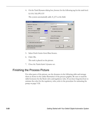 5-28 Getting Started with Your DeltaV Digital Automation System
4. On the Tank Dynamo dialog box, browse for the following tag for the tank level.
LI-101/AI1/PV/CV
The system automatically adds .F_CV as the field.
5. Select Fetch Limits from Data Source.
6. Click OK.
The tank is placed on the picture.
7. Close the TanksAnim1 dynamo set.
Finishing the Process Picture
For other parts of the picture, use the dynamos in the following table and arrange
them as shown in the earlier illustration of the process graphic. Be sure to read the
table footnotes for the block valve and regulatory valve. If you have forgotten how to
animate the color for the regulatory valve, refer to the procedure for animating the
pump on page 5-26.
 
