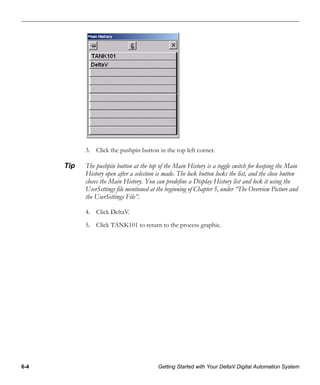 6-4 Getting Started with Your DeltaV Digital Automation System
3. Click the pushpin button in the top left corner.
Tip The pushpin button at the top of the Main History is a toggle switch for keeping the Main
History open after a selection is made. The lock button locks the list, and the close button
closes the Main History. You can predefine a Display History list and lock it using the
UserSettings file mentioned at the beginning of Chapter 5, under “The Overview Picture and
the UserSettings File”.
4. Click DeltaV.
5. Click TANK101 to return to the process graphic.
 