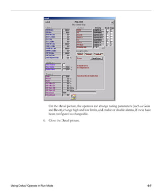 Using DeltaV Operate in Run Mode 6-7
On the Detail picture, the operator can change tuning parameters (such as Gain
and Reset), change high and low limits, and enable or disable alarms, if these have
been configured as changeable.
6. Close the Detail picture.
 