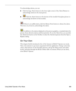 Using DeltaV Operate in Run Mode 6-9
To acknowledge alarms, you can
Click the large Alarm button in the lower right corner of the Alarm Banner to
acknowledge alarms in the main picture.
Click the Alarm button at the bottom of the module’s Faceplate picture to
acknowledge all alarms in that module.
If there is an audible alarm, click the Silence Horn button to silence the alarm.
This does not, however, acknowledge the alarm.
In addition to the alarms displayed on the process graphics, a standard alarm list
picture shows all active alarms and their priorities. To see the Alarm List, you can click
the Alarm List button on the Toolbar or select the AlarmList picture from the Open |
Replace dialog.
On Your Own
This chapter briefly introduced a few of the features in DeltaV Operate run mode.
Take a few minutes to get more acquainted with the application. Change some data
values, click buttons on the Faceplate pictures, call up the Help system and online
books, and skim through the Books Online table of contents. When you are done,
close DeltaV Operate.
 